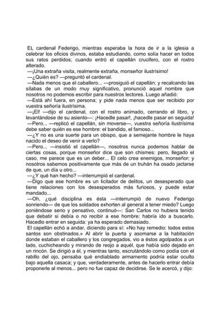 EL cardenal Federigo, mientras esperaba la hora de ir a la iglesia a
celebrar los oficios divinos, estaba estudiando, como solía hacer en todos
sus ratos perdidos; cuando entró el capellán crucifero, con el rostro
alterado.
 —¡Una extraña visita, realmente extraña, monseñor ilustrísimo!
 —¿Quién es? —preguntó el cardenal.
 —Nada menos que el caballero... —prosiguió el capellán; y recalcando las
sílabas de un modo muy significativo, pronunció aquel nombre que
nosotros no podemos escribir para nuestros lectores. Luego añadió:
 —Está ahí fuera, en persona; y pide nada menos que ser recibido por
vuestra señoría ilustrísima.
 —¡El! —dijo el cardenal, con el rostro animado, cerrando el libro, y
levantándose de su asiento—: ¡Hacedle pasar!, ¡hacedle pasar en seguida!
 —Pero... —replicó el capellán, sin moverse—, vuestra señoría ilustrísima
debe saber quién es ese hombre: el bandido, el famoso...
 —¿Y no es una suerte para un obispo, que a semejante hombre le haya
nacido el deseo de venir a verlo?
 —Pero... —insistió el capellán—, nosotros nunca podemos hablar de
ciertas cosas, porque monseñor dice que son chismes: pero, llegado el
caso, me parece que es un deber... El celo crea enemigos, monseñor; y
nosotros sabemos positivamente que más de un truhán ha osado jactarse
de que, un día u otro...
 —¿Y qué han hecho? —interrumpió el cardenal.
 —Digo que ese hombre es un licitador de delitos, un desesperado que
tiene relaciones con los desesperados más furiosos, y puede estar
mandado...
 —Oh, ¿qué disciplina es ésta —interrumpió de nuevo Federigo
sonriendo— de que los soldados exhorten al general a tener miedo? Luego
poniéndose serio y pensativo, continuó—: San Carlos no hubiera tenido
que debatir si debía o no recibir a ese hombre: habría ido a buscarlo.
Hacedlo entrar en seguida: ya ha esperado demasiado.
 El capellán echó a andar, diciendo para sí: «No hay remedio: todos estos
santos son obstinados.» Al abrir la puerta y asomarse a la habitación
donde estaban el caballero y los congregados, vio a éstos agolpados a un
lado, cuchicheando y mirando de reojo a aquél, que había sido dejado en
un rincón. Se dirigió a él, y mientras tanto, escrutándolo como podía con el
rabillo del ojo, pensaba qué endiablado armamento podría estar oculto
bajo aquella casaca; y que, verdaderamente, antes de hacerlo entrar debía
proponerle al menos... pero no fue capaz de decidirse. Se le acercó, y dijo:
 