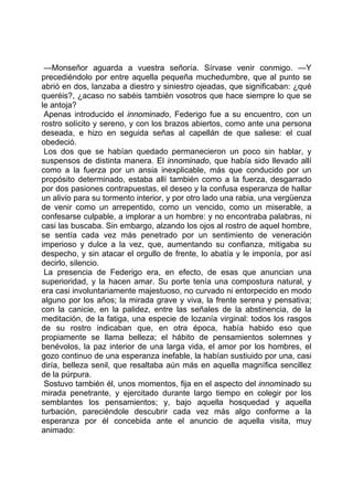—Monseñor aguarda a vuestra señoría. Sírvase venir conmigo. —Y
precediéndolo por entre aquella pequeña muchedumbre, que al punto se
abrió en dos, lanzaba a diestro y siniestro ojeadas, que significaban: ¿qué
queréis?, ¿acaso no sabéis también vosotros que hace siempre lo que se
le antoja?
 Apenas introducido el innominado, Federigo fue a su encuentro, con un
rostro solícito y sereno, y con los brazos abiertos, como ante una persona
deseada, e hizo en seguida señas al capellán de que saliese: el cual
obedeció.
 Los dos que se habían quedado permanecieron un poco sin hablar, y
suspensos de distinta manera. El innominado, que había sido llevado allí
como a la fuerza por un ansia inexplicable, más que conducido por un
propósito determinado, estaba allí también como a la fuerza, desgarrado
por dos pasiones contrapuestas, el deseo y la confusa esperanza de hallar
un alivio para su tormento interior, y por otro lado una rabia, una vergüenza
de venir como un arrepentido, como un vencido, como un miserable, a
confesarse culpable, a implorar a un hombre: y no encontraba palabras, ni
casi las buscaba. Sin embargo, alzando los ojos al rostro de aquel hombre,
se sentía cada vez más penetrado por un sentimiento de veneración
imperioso y dulce a la vez, que, aumentando su confianza, mitigaba su
despecho, y sin atacar el orgullo de frente, lo abatía y le imponía, por así
decirlo, silencio.
 La presencia de Federigo era, en efecto, de esas que anuncian una
superioridad, y la hacen amar. Su porte tenía una compostura natural, y
era casi involuntariamente majestuoso, no curvado ni entorpecido en modo
alguno por los años; la mirada grave y viva, la frente serena y pensativa;
con la canicie, en la palidez, entre las señales de la abstinencia, de la
meditación, de la fatiga, una especie de lozanía virginal: todos los rasgos
de su rostro indicaban que, en otra época, había habido eso que
propiamente se llama belleza; el hábito de pensamientos solemnes y
benévolos, la paz interior de una larga vida, el amor por los hombres, el
gozo continuo de una esperanza inefable, la habían sustiuido por una, casi
diría, belleza senil, que resaltaba aún más en aquella magnífica sencillez
de la púrpura.
 Sostuvo también él, unos momentos, fija en el aspecto del innominado su
mirada penetrante, y ejercitado durante largo tiempo en colegir por los
semblantes los pensamientos; y, bajo aquella hosquedad y aquella
turbación, pareciéndole descubrir cada vez más algo conforme a la
esperanza por él concebida ante el anuncio de aquella visita, muy
animado:
 
