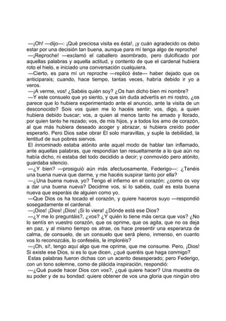 —¡Oh! —dijo—: ¡Qué preciosa visita es ésta!, ¡y cuán agradecido os debo
estar por una decisión tan buena, aunque para mí tenga algo de reproche!
 —¡Reproche! —exclamó el caballero asombrado, pero dulcificado por
aquellas palabras y aquella actitud, y contento de que el cardenal hubiera
roto el hielo, e iniciado una conversación cualquiera.
 —Cierto, es para mí un reproche —replicó éste— haber dejado que os
anticiparais; cuando, hace tiempo, tantas veces, habría debido ir yo a
veros.
 —¡A verme, vos! ¿Sabéis quién soy? ¿Os han dicho bien mi nombre?
 —Y este consuelo que yo siento, y que sin duda advertís en mi rostro, ¿os
parece que lo hubiera experimentado ante el anuncio, ante la visita de un
desconocido? Sois vos quien me lo hacéis sentir; vos, digo, a quien
hubiera debido buscar; vos, a quien al menos tanto he amado y llorado,
por quien tanto he rezado; vos, de mis hijos, y a todos los amo de corazón,
al que más hubiera deseado acoger y abrazar, si hubiera creído poder
esperarlo. Pero Dios sabe obrar El solo maravillas, y suple la debilidad, la
lentitud de sus pobres siervos.
 El innominado estaba atónito ante aquel modo de hablar tan inflamado,
ante aquellas palabras, que respondían tan resueltamente a lo que aún no
había dicho, ni estaba del todo decidido a decir; y conmovido pero atónito,
guardaba silencio.
 —¿Y bien? —prosiguió aún más afectuosamente, Federigo—: ¿Tenéis
una buena nueva que darme, y me hacéis suspirar tanto por ella?
 —¿Una buena nueva, yo? Tengo el infierno en el corazón; ¿como os voy
a dar una buena nueva? Decidme vos, si lo sabéis, cual es esta buena
nueva que esperáis de alguien como yo.
 —Que Dios os ha tocado el corazón, y quiere haceros suyo —respondió
sosegadamente el cardenal.
 —¡Dios! ¡Dios! ¡Dios! ¡Si lo viera! ¿Dónde está ese Dios?
 —¿Y me lo preguntáis?, ¿vos? ¿Y quién lo tiene más cerca que vos? ¿No
lo sentís en vuestro corazón, que os oprime, que os agita, que no os deja
en paz, y al mismo tiempo os atrae, os hace presentir una esperanza de
calma, de consuelo, de un consuelo que será pleno, inmenso, en cuanto
vos lo reconozcáis, lo confeséis, le imploréis?
 —¡Oh, sí!, tengo aquí algo que me oprime, que me consume. Pero, ¡Dios!
Si existe ese Dios, si es lo que dicen, ¿qué queréis que haga conmigo?
 Estas palabras fueron dichas con un acento desesperado; pero Federigo,
con un tono solemne, como de plácida inspiración, respondió:
 —¿Qué puede hacer Dios con vos?, ¿qué quiere hacer? Una muestra de
su poder y de su bondad: quiere obtener de vos una gloria que ningún otro
 