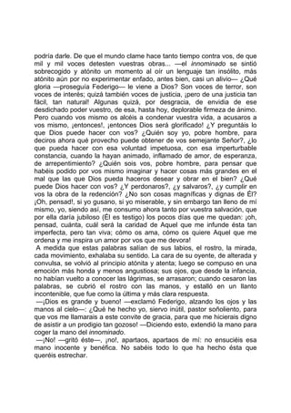 podría darle. De que el mundo clame hace tanto tiempo contra vos, de que
mil y mil voces detesten vuestras obras... —el innominado se sintió
sobrecogido y atónito un momento al oír un lenguaje tan insólito, más
atónito aún por no experimentar enfado, antes bien, casi un alivio— ¿Qué
gloria —proseguía Federigo— le viene a Dios? Son voces de terror, son
voces de interés; quizá también voces de justicia, ¡pero de una justicia tan
fácil, tan natural! Algunas quizá, por desgracia, de envidia de ese
desdichado poder vuestro, de esa, hasta hoy, deplorable firmeza de ánimo.
Pero cuando vos mismo os alcéis a condenar vuestra vida, a acusaros a
vos mismo, ¡entonces!, ¡entonces Dios será glorificado! ¿Y preguntáis lo
que Dios puede hacer con vos? ¿Quién soy yo, pobre hombre, para
deciros ahora qué provecho puede obtener de vos semejante Señor?, ¿lo
que pueda hacer con esa voluntad impetuosa, con esa imperturbable
constancia, cuando la hayan animado, inflamado de amor, de esperanza,
de arrepentimiento? ¿Quién sois vos, pobre hombre, para pensar que
habéis podido por vos mismo imaginar y hacer cosas más grandes en el
mal que las que Dios pueda haceros desear y obrar en el bien? ¿Qué
puede Dios hacer con vos? ¿Y perdonaros?, ¿y salvaros?, ¿y cumplir en
vos la obra de la redención? ¿No son cosas magníficas y dignas de Él?
¡Oh, pensad!, si yo gusano, si yo miserable, y sin embargo tan lleno de mí
mismo, yo, siendo así, me consumo ahora tanto por vuestra salvación, que
por ella daría jubiloso (Él es testigo) los pocos días que me quedan: ¡oh,
pensad, cuánta, cuál será la caridad de Aquel que me infunde ésta tan
imperfecta, pero tan viva; cómo os ama, cómo os quiere Aquel que me
ordena y me inspira un amor por vos que me devora!
 A medida que estas palabras salían de sus labios, el rostro, la mirada,
cada movimiento, exhalaba su sentido. La cara de su oyente, de alterada y
convulsa, se volvió al principio atónita y atenta; luego se compuso en una
emoción más honda y menos angustiosa; sus ojos, que desde la infancia,
no habían vuelto a conocer las lágrimas, se arrasaron; cuando cesaron las
palabras, se cubrió el rostro con las manos, y estalló en un llanto
incontenible, que fue como la última y más clara respuesta.
 —¡Dios es grande y bueno! —exclamó Federigo, alzando los ojos y las
manos al cielo—: ¿Qué he hecho yo, siervo inútil, pastor soñoliento, para
que vos me llamarais a este convite de gracia, para que me hicierais digno
de asistir a un prodigio tan gozoso! —Diciendo esto, extendió la mano para
coger la mano del innominado.
 —¡No! —gritó éste—, ¡no!, apartaos, apartaos de mí: no ensuciéis esa
mano inocente y benéfica. No sabéis todo lo que ha hecho ésta que
queréis estrechar.
 
