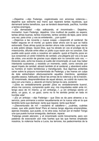 —Dejadme —dijo Federigo, cogiéndosela con amorosa violencia—,
dejadme que estreche esa mano que reparará tantas injusticias, que
derramará tantos beneficios, que se tenderá desarmada, pacífica, humilde
a tantos enemigos.
 —¡Es demasiado! —dijo sollozando, el innominado—. Dejadme,
monseñor; buen Federigo, dejadme. Una multitud de pueblo os espera;
tantas almas buenas, tantos inocentes, tantos venidos de lejos, para veros
una vez, para oíros: y vos os entretenéis... ¡con quién!
 —Dejemos a las noventa y nueve ovejas —respondió el cardenal: Se
hallan seguras en el monte: yo quiero estar ahora con la que se había
extraviado. Esas almas quizá se sientan ahora más contentas, que viendo
a este pobre obispo. Quizá Dios, que ha obrado en vos el prodigio de la
misericordia, difunde entre ellas un júbilo cuya razón aún no conocen. Ese
pueblo está quizá unido a nosotros sin saberlo: quizá el Espíritu pone en
sus corazones un ardor indistinto de caridad, una plegaria por vos a la que
da oídos, una acción de gracias cuyo objeto aún no conocido sois vos. —
Diciendo esto, echó los brazos al cuello del innominado; el cual, tras haber
intentando sustraerse, y resistido un momento, cedió, como vencido por
aquel ímpetu de caridad, abrazó también él al cardenal, y abandonó sobre
su hombro el rostro tembloroso y transfigurado. Sus lágrimas ardientes
caían sobre la púrpura incontaminada de Federigo; y las manos sin culpa
de éste estrechaban afectuosamente aquellos miembros, apretaban
aquella casaca, habituada a llevar las armas de la violencia y de la traición.
 El innominado, desprendiéndose de aquel abrazo, se cubrió de nuevo los
ojos con una mano, y, alzando al mismo tiempo la cara, exclamó:
 —¡Dios es verdaderamente grande! ¡Dios es verdaderamente bueno!,
ahora me conozco, comprendo quién soy; mis iniquidades están ante mí,
tengo asco de mí mismo; ¡y sin embargo...!, ¡y sin embargo siento un
alivio, un gozo, sí, un gozo, como no lo he sentido jamás en toda mi
horrible vida!
 —¡Es un anticipo —dijo Federigo— que Dios os da para atraeros a su
servicio, para animaros a entrar resueltamente en la nueva vida en la que
tendréis tanto que deshacer, tanto que reparar, tanto que llorar!
 —¡Desventurado de mí! —exclamó el caballero—, ¡cuántas, cuántas
cosas, que sólo podré llorar! Pero al menos tengo algunas emprendidas,
apenas iniciadas, que puedo, si no otra cosa, truncar por el medio! Tengo
una que puedo truncar enseguida, deshacer, reparar.
 Federigo prestó atención; y el innominado contó brevemente, pero con
palabras de execración aún más fuertes que las que hemos empleado
nosotros, la violencia hecha a Lucía, los terrores, los padecimientos de la
 