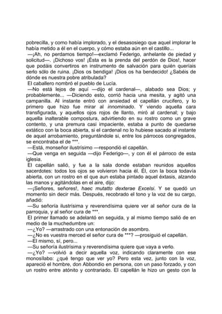 pobrecilla, y como había implorado, y el desasosiego que aquel implorar le
había metido a él en el cuerpo, y cómo estaba aún en el castillo...
 —¡Ah, no perdamos tiempo!—exclamó Federigo, anhelante de piedad y
solicitud—. ¡Dichoso vos! ¡Ésta es la prenda del perdón de Dios!, hacer
que podáis convertiros en instrumento de salvación para quién queríais
serlo sólo de ruina. ¡Dios os bendiga! ¡Dios os ha bendecido! ¿Sabéis de
dónde es nuestra pobre atribulada?
 El caballero nombró el pueblo de Lucía.
 —No está lejos de aquí —dijo el cardenal—, alabado sea Dios; y
probablemente... —Diciendo esto, corrió hacia una mesita, y agitó una
campanilla. Al instante entró con ansiedad el capellán crucifero, y lo
primero que hizo fue mirar al innominado. Y viendo aquella cara
transfigurada, y aquellos ojos rojos de llanto, miró al cardenal; y bajo
aquella inalterable compostura, advirtiendo en su rostro como un grave
contento, y una premura casi impaciente, estaba a punto de quedarse
extático con la boca abierta, si el cardenal no lo hubiese sacado al instante
de aquel arrobamiento, preguntándole si, entre los párrocos congregados,
se encontraba el de ***.
 —Está, monseñor ilustrísimo —respondió el capellán.
 —Que venga en seguida —dijo Federigo—, y con él el párroco de esta
iglesia.
 El capellán salió, y fue a la sala donde estaban reunidos aquellos
sacerdotes: todos los ojos se volvieron hacia él. Él, con la boca todavía
abierta, con un rostro en el que aun estaba pintado aquel éxtasis, alzando
las manos y agitándolas en el aire, dijo:
 —¡Señores, señores!, haec mutatto dexterae Excelsi. Y se quedó un
momento sin decir más. Después, recobrado el tono y la voz de su cargo,
añadió:
 —Su señoría ilustrísima y reverendísima quiere ver al señor cura de la
parroquia, y al señor cura de ***.
 El primer llamado se adelantó en seguida, y al mismo tiempo salió de en
medio de la muchedumbre un:
 —¿Yo? —arrastrado con una entonación de asombro.
 —¿No es vuestra merced el señor cura de ***? —prosiguió el capellán.
 —El mismo, sí, pero...
 —Su señoría ilustrísima y reverendísima quiere que vaya a verlo.
 —¿Yo? —volvió a decir aquella voz, indicando claramente con ese
monosílabo: ¿qué tengo que ver yo? Pero esta vez, junto con la voz,
apareció el hombre, don Abbondio en persona, con un paso forzado, y con
un rostro entre atónito y contrariado. El capellán le hizo un gesto con la
 