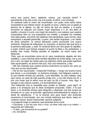 mano que quería decir: adelante, vamos, ¿se necesita tanto? Y
precediendo a los dos curas, fue a la puerta, la abrió, y los introdujo.
 El cardenal soltó la mano del innominado, con quien entre tanto había
concertado lo que debían hacer; se apartó un poco, y llamó con un gesto al
párroco de la iglesia. Le dijo en breve de qué se trataba; y si podía
encontrar en seguida una buena mujer dispuesta a ir en una litera al
castillo, a buscar a Lucía: una mujer de corazón y con cabeza, que supiera
comportarse bien en una expedición tan insólita, y emplear los modales
más adecuados, encontrar las palabras más apropiadas, para animar, para
tranquilizar a aquella pobrecilla, a quien, tras tantas angustias, y en medio
de tanta turbación, la misma liberación podía provocarle una nueva
confusión. Después de reflexionar un momento, el párroco dijo que tenía a
la persona adecuada, y salió. El cardenal llamó con otro gesto al capellán,
a quien ordenó que hiciese preparar al punto la litera y los portadores, y
ensillar dos mulas. Partido también el capellán, se volvió hacia don
Abbondio.
 Éste, que se encontraba cerca de él, para mantenerse alejado del otro
caballero, y que mientras tanto echaba ojeaditas de arriba abajo, ora a uno
ora a otro, sin dejar de cavilar para sus adentros sobre qué podía significar
todo aquel ajetreo, se acercó más aún, hizo una reverencia, y dijo:
 —Me han indicado que vuestra señoría ilustrísima me quería ver; pero yo
creo que se han equivocado.
 —No se han equivocado —respondió Federigo—: tengo una buena nueva
que daros, y un consolador, un dulcísmo encargo. Una feligresa vuestra, a
la que habréis llorado por perdida, Lucía Mondella, ha sido hallada, está
aquí cerca, en casa de este querido amigo mío, y vos iréis ahora con él, y
con una mujer que el señor cura de aquí ha ido a buscar, iréis, digo, a
recoger a esa criatura vuestra, y la acompañaréis aquí.
 Don Abbondio hizo lo imposible para ocultar su fastidio, ¿qué digo?, el
pesar y la amargura que le daba semejante propuesta, orden, o lo que
fuera; y no teniendo tiempo para despintar y deshacer una fea mueca ya
formada en su cara, la escondió, agachando profundamente la cabeza, en
señal de obediencia. Y no la levantó sino para hacer otra profunda
reverencia al innominado, con una mirada lastimera que decía: estoy en
vuestros manos: tened misericordia: parcere subjectis.
 Le preguntó luego el cardenal, qué parientes tenía Lucía.
 —Cercanos, y con los que viva o vivía, no tiene más que a su madre —
respondió don Abbondio.
 —Y ésta, ¿se encuentra en su pueblo?
 —Sí, monseñor.
 