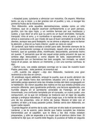 —Aceptad pues, quedaros a almorzar con nosotros. Os espero. Mientras
tanto, yo voy a rezar, y a dar gracias con el pueblo; y vos, a recoger los
primeros frutos de la misericordia.
 Don Abbondio, ante aquellas demostraciones, estaba como un niño
miedoso, que ve a alguien acariciar confiadamente a un gran perrazo,
gruñón, con los ojos rojos, y un nombre famoso por sus mordiscos y
sustos, y oye decir al amo que su perro es un buen animalote, tranquilo,
tranquilo: mira al amo, y ni contradice ni aprueba; mira al perro, y no se
atreve a acercarse a él, por miedo de que el buen animalote le enseñe los
dientes, aunque sea para festejarlo; no se atreve a alejarse, para no llamar
la atención, y dice en su fuero interno: ¡quién se viera en casa!
 El cardenal, que había echado a andar para salir, llevando siempre de la
mano y conduciendo consigo al innominado, reparó otra vez en el pobre
hombre, que se quedaba atrás, mortificado, descontento, poniendo morro
sin querer. Y pensando que tal vez aquel enojo podía provenir de que se
sintiera algo descuidado y como dejado de lado, especialmente en
comparación con un facineroso tan bien acogido, tan mimado, se volvió
hacia él al pasar, se detuvo un momento, y con una sonrisa cariñosa, le
dijo:
 —Señor cura, vos estáis siempre conmigo en la casa de nuestro buen
Padre; pero éste... éste perierat, et inventus est.
 —¡Oh, cuánto me alegro! —dijo don Abbondio, haciendo una gran
reverencia a los dos en común.
 El arzobispo siguió adelante, empujó la puerta, que al punto abrieron de
par en par desde fuera dos servidores situados uno a cada lado: y la
admirable pareja apareció ante las miradas ávidas del clero congregado en
la habitación. Se vieron aquellos dos rostros en los que estaba pintada una
emoción diferente, pero igualmente profunda; una ternura agradecida, una
humilde alegría en el semblante venerable de Federigo; en el del
innominado, una confusión templada por el consuelo, un nuevo pudor, una
compunción, en la que sin embargo se traslucía aún el vigor de aquella
salvaje y enérgica naturaleza. Y se supo luego que, a la mente de más de
uno de los presentes, vino el dicho de Isaías: Morará el lobo con el
cordero; el león y el buey pacerán juntos. Detrás venía don Abbondio, en
quien nadie reparó.
 Cuando llegaron al centro de la sala, entró por el otro lado el camarero del
cardenal, y se le acercó, para decirle que había cumplido las órdenes
transmitidas por el capellán; que la litera y las dos mulas estaban
preparadas, y sólo se esperaba a la mujer que el párroco debía traer. El
cardenal le dijo que, en cuanto éste llegara, lo pusiese al habla en seguida
 