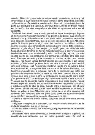 con don Abbondio: y que todo se hiciese según las órdenes de éste y del
innominado; al cual estrechó de nuevo la mano, como despedida, diciendo:
 —Os espero—. Se volvió a saludar a don Abbondio, y se dirigió hacia la
parte que conducía a la iglesia. El clero fue tras él, medio en tropel, medio
en procesión: los dos compañeros de viaje se quedaron solos en el
aposento.
 Estaba el innominado muy absorto, pensativo, impaciente porque llegase
el momento de ir a sacar de penas y de prisión a su Lucía: suya ahora en
un sentido muy distinto de como lo era el día antes: y su rostro expresaba
una agitación reconcentrada, que a los ojos recelosos de don Abbondio
podía fácilmente parecer algo peor. Lo miraba a hurtadillas, hubiera
querido entablar una conversación amistosa; pero «¿qué debo decirle?»,
pensaba: «¿Me alegro? Me alegro, ¿de qué?, ¿de que habiendo sido
hasta ahora un demonio, os hayáis resuelto finalmente a convertiros en un
hombre de bien como los demás? ¡Lindo cumplido! ¡Ay, ay, ay!, por más
vueltas que le dé, los parabienes no terminarían por decir otra cosa que
esto. Si es que es cierto que se ha vuelto un hombre de bien: ¡Así, tan de
repente!, ¡Se hacen tantas demostraciones en este mundo, y por tantos
motivos! ¿Quién sabe? ¡Y entre tanto me toca ir con él!, ¡a ese castillo!
¡Oh, qué historia!, ¡qué historia! ¡qué historia! ¡Quién me lo hubiera dicho
esta mañana! Ah, si salgo de ésta, me va a oír la señora Perpetua, por
haberme empujado aquí a la fuerza, fuera de mi parroquia: que todos los
párrocos del contorno venían, y hasta de más lejos; que no iba yo a ser
menos; que esto, y que lo otro, ¡y embarcarme en un asunto como éste!
¡Oh, pobre de mí! Y sin embargo, algo habrá que decirle a este hombre.»
Y piensa que te pensarás, había encontrado lo que podía decirle: nunca
hubiera esperado tener la fortuna de hallarme en tan respetable compañía;
y estaba a punto de abrir la boca, cuando entró el camarero, con el cura
del pueblo, el cual anunció que la mujer estaba esperando en la litera; y
luego se volvió a don Abbondio, para recibir de él el otro encargo del
cardenal. Don Abbondio salió del paso como pudo, en aquella confusión
de su mente; y acercándose después el camarero, le dijo:
 —Déme al menos un animal manso, porque la verdad sea dicha, soy un
mal jinete.
 —Figúrese —respondió el camarero, con media sonrisita burlona—: es la
mula del secretario, que es un literaro.
 —Con eso basta —replicó don Abbondio, y siguió pensando: «Que el cielo
me proteja».
 El caballero había salido corriendo, al primer aviso: al llegar a la puerta, se
acordó de don Abbondio, que se había quedado atrás. Se paró a
 