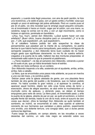esperarlo; y cuando éste llegó presuroso, con aire de pedir perdón, le hizo
una reverencia, y le cedió el paso, con un gesto cortés y humilde: cosa que
arregló un poco el estómago del pobre atribulado. Pero en cuanto puso el
pie en el patio, vio otra novedad que le amargó aquel pequeño consuelo;
vio al innominado ir hacia un rincón, coger por el cañón, con una mano, su
carabina, luego la correa con la otra, y con un ágil movimiento, como si
hiciese un ejercicio, ponérsela en bandolera.
 «¡Huy, huy, huy!», pensó don Abbondio, «¿Qué quiere hacer con ese
artefacto? ¡Buen cilicio, buena disciplina para un convertido! ¿Y si le da
por...? ¡Oh, qué expedición!, ¡oh, qué expedición!».
 Si el caballero hubiera podido tan sólo sospechar la clase de
pensamientos que pasaban por la mente de su compañero, no podría
decirse lo que habría hecho para tranquilizarlo; pero estaba a mil leguas de
semejante sospecha; y don Abbondio tenía buen cuidado de no hacer
ningún gesto que significase claramente: no me fío de vuestra señoría.
Llegados a la puerta de la calle, hallaron las dos monturas preparadas: el
innominado saltó sobre la que le presentó el palafrenero.
 —¿Tiene resabios? —le dijo al camarero don Abbondio, volviendo a poner
en el suelo el pie, que ya había levantado hacia el estribo.
 —Monte con toda confianza: es un cordero.
 Don Abbondio trepando a la silla, sostenido por el ayudante, arriba, arriba,
arriba, helo a caballo.
 La litera, que se encontraba unos pasos más adelante, se puso en marcha
a una voz del mozo, y la comitiva partió.
 Debían pasar ante la iglesia atestada de gente, por una plazoleta llena
también de otra gente del pueblo y de forasteros, que no habían podido
entrar. Ya había cundido la gran noticia; y al aparecer la comitiva, al
aparecer aquel hombre, objeto tan sólo unas horas antes de terror y
execración, ahora de alegre asombro, se alzó entre la muchedumbre un
murmullo como de aplauso, y abriendo paso, se daban al tiempo
empujones para verlo de cerca. La litera pasó, el innominado pasó; y ante
la puerta de la iglesia, abierta de par en par, se quitó el sombrero, e inclinó
aquella frente tan temida, hasta la crin de la mula, entre el susurro de cien
voces que decían: ¡Dios le bendiga! Don Abbondio se quitó también el
sombrero, se inclinó, se encomendó al cielo: mas oyendo el solemne
concierto de sus hermanos que cantaban a pleno pulmón, experimentó
una envidia, una doliente ternura, una congoja tales, que a duras penas
contuvo las lágrimas.
 Fuera luego de poblado, en campo abierto, en las revueltas a veces
desiertas del camino, un velo más negro se extendió sobre sus
 