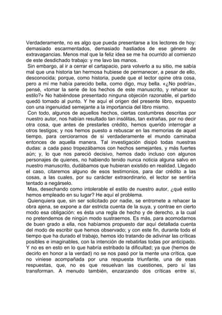 Verdaderamente, no es algo que pueda presentarse a los lectores de hoy:
demasiado escarmentados, demasiado hastiados de ese género de
extravagancias. Menos mal que la feliz idea se me ha ocurrido al comienzo
de este desdichado trabajo: y me lavo las manos.
 Sin embargo, al ir a cerrar el cartapacio, para volverlo a su sitio, me sabía
mal que una historia tan hermosa hubiese de permanecer, a pesar de ello,
desconocida; porque, como historia, puede que el lector opine otra cosa,
pero a mí me había parecido bella, como digo, muy bella. «¿No podría»,
pensé, «tomar la serie de los hechos de este manuscrito, y rehacer su
estilo?» No habiéndose presentado ninguna objeción razonable, el partido
quedó tomado al punto. Y he aquí el origen del presente libro, expuesto
con una ingenuidad semejante a la importancia del libro mismo.
 Con todo, algunos de aquellos hechos, ciertas costumbres descritas por
nuestro autor, nos habían resultado tan insólitas, tan extrañas, por no decir
otra cosa, que antes de prestarles crédito, hemos querido interrogar a
otros testigos; y nos hemos puesto a rebuscar en las memorias de aquel
tiempo, para cerciorarnos de si verdaderamente el mundo caminaba
entonces de aquella manera. Tal investigación disipó todas nuestras
dudas: a cada paso tropezábamos con hechos semejantes, y más fuertes
aún; y, lo que nos pareció decisivo, hemos dado incluso con algunos
personajes de quienes, no habiendo tenido nunca noticia alguna salvo en
nuestro manuscrito, dudábamos que hubieran existido en realidad. Llegado
el caso, citaremos alguno de esos testimonios, para dar crédito a las
cosas, a las cuales, por su carácter extraordinario, el lector se sentiría
tentado a negárselo.
 Mas, desechando como intolerable el estilo de nuestro autor, ¿qué estilo
hemos empleado en su lugar? He aquí el problema.
 Quienquiera que, sin ser solicitado por nadie, se entromete a rehacer la
obra ajena, se expone a dar estricta cuenta de la suya, y contrae en cierto
modo esa obligación: es ésta una regla de hecho y de derecho, a la cual
no pretendemos de ningún modo sustraernos. Es más, para acomodarnos
de buen grado a ella, nos habíamos propuesto dar aquí detallada cuenta
del modo de escribir que hemos observado; y con este fin, durante todo el
tiempo que ha durado el trabajo, hemos ido tratando de adivinar las críticas
posibles e imaginables, con la intención de rebatirlas todas por anticipado.
Y no es en esto en lo que habría estribado la dificultad; ya que (hemos de
decirlo en honor a la verdad) no se nos pasó por la mente una crítica, que
no viniese acompañada por una respuesta triunfante, una de esas
respuestas, que, no es que resuelvan las cuestiones, pero sí las
transforman. A menudo también, enzarzando dos críticas entre sí,
 
