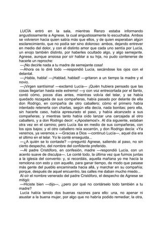 LUCÍA entró en la sala, mientras Renzo estaba informando
angustiosamente a Agnese, la cual angustiosamente lo escuchaba. Ambos
se volvieron hacia quien sabía más que ellos, y de quien esperaban algún
esclarecimiento, que no podía ser sino doloroso: ambos, dejando entrever
en medio del dolor, y con el distinto amor que cada uno sentía por Lucía,
un enojo también distinto, por haberles ocultado algo, y algo semejante.
Agnese, aunque ansiosa por oír hablar a su hija, no pudo contenerse de
hacerle un reproche:
 —¡No decirle nada a tu madre de semejante cosa!
 —Ahora os lo diré todo —respondió Lucía, secándose los ojos con el
delantal.
 —¡Habla, habla! —¡Hablad, hablad! —gritaron a un tiempo la madre y el
novio.
 —¡Virgen santísima! —exclamó Lucía— ¡Quién hubiera pensado que las
cosas llegarían hasta este extremo! —y con voz entrecortada por el llanto,
contó cómo, pocos días antes, mientras volvía del telar, y se había
quedado rezagada de sus compañeras, había pasado por delante de ella
don Rodrigo, en compañía de otro caballero; cómo el primero había
intentado retenerla con charlas, según ella decía, nada bonitas; pero ella,
sin hacerle caso, había apresurado el paso, y había alcanzado a sus
compañeras; y mientras tanto había oído lanzar una carcajada al otro
caballero, y a don Rodrigo decir: «¡Apostemos!». Al día siguiente, estaban
otra vez en el camino; pero Lucía iba en medio de sus compañeras, con
los ojos bajos; y el otro caballero reía socarrón, y don Rodrigo decía: «Ya
veremos, ya veremos.» —Gracias a Dios —continuó Lucía—, aquel día era
el último en el telar. Yo le conté enseguida...
 —¿A quién se lo contaste? —preguntó Agnese, saliendo al paso, no sin
cierto despecho, del nombre del confidente preferido.
 —Al padre Cristóforo, en confesión, madre —respondió Lucía, con un
acento suave de disculpa—. Le conté todo, la última vez que fuimos juntas
a la iglesia del convento: y, si recordáis, aquella mañana yo me hacía la
remolona con esto y con aquello, para ganar tiempo, de modo que pasase
más gente del pueblo encaminada hacia allá, y marchar en su compañía;
porque, después de aquel encuentro, las calles me daban mucho miedo...
 Al oír el nombre venerado del padre Cristóforo, el despecho de Agnese se
mitigó:
 —Hiciste bien —dijo—, ¿pero por qué no contárselo todo también a tu
madre?
 Lucía había tenido dos buenas razones para ello: una, no apenar ni
asustar a la buena mujer, por algo que no habría podido remediar; la otra,
 