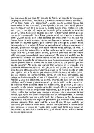 por las niñas de sus ojos. Un poquito de flema, un poquito de prudencia,
un poquito de caridad, me parece que no están reñidas con la santidad...
¿Y si todo fuese una apariencia? ¿Quién puede conocer todas las
intenciones de los hombres?, ¡y no digo de hombres como éste! ¡pensar
que me toca ir con él, a su casa! El diablo puede andar metido en todo
esto: ¡oh, pobre de mí!, mejor no pensarlo ¿Qué embrollo es éste de
Lucía? ¿Habrá habido un acuerdo con don Rodrigo? ¡Qué gente!, pero al
menos la cosa estaría clara. Pero, ¿cómo habrá caído en las manos de
éste? ¿Quién sabe? Son todos secretos con monseñor: y a mí, que me
hacen trotar de esta manera, no se me dice nada. Yo no me ocupo de
conocer los asuntos ajenos; pero cuando uno arriesga su pellejo, tiene
también derecho a saber. Si fuese de verdad para ir a buscar a esa pobre
criatura, ¡paciencia! Aunque bien podía haberla traído consigo, sin más. Y
luego, si está tan convertido, si se ha vuelto un santo padre, ¿para qué
hago falta yo? ¡Oh qué cosas! Bueno, quiera el cielo que así sea: habrá
sido una gran incomodidad, ¡pero paciencia! Me alegraré también por la
pobre Lucía: también ella debe haberse librado de una buena; sabe el cielo
cuánto habrá sufrido: la compadezco; pero ha nacido para mi ruina... Si al
menos pudiera leer en el corazón de este hombre, lo que piensa. ¿Quién
puede saberlo? Ahí está, ora parece San Antonio en el desierto: ora
parece Holofernes en persona. ¡Oh, pobre de mí!, ¡pobre de mí! Bueno: el
cielo tiene la obligación de ayudarme, porque yo no me he metido en esto
por capricho mío.» En efecto, por el rostro del innominado se veían pasar,
por así decirlo, los pensamientos, como, en una hora borrascosa, las
nubes se deslizan ante la faz del sol, alternando a cada momento una luz
rabiosa y una fría oscuridad. Su ánimo, embriagado aún con las dulces
palabras de Federigo, y como renovado y rejuvenecido en la nueva vida,
se elevaba hasta aquellas ideas de misericordia, de perdón y de amor;
después recaía bajo el peso de su terrible pasado. Corría con ansiedad a
buscar cuáles eran las iniquidades reparables, qué se podía truncar a la
mitad, cuáles los medios más rápidos y seguros, cómo deshacer tantos
nudos, qué hacer de tantos cómplices: era un rompecabezas. A aquella
misma expedición, que era la más fácil y tan próxima a su fin, iba con una
impaciencia mezclada de angustia, pensando que mientras tanto aquella
criatura padecía, Dios sabe cuánto, y que él era, él que también se
consumía por liberarla, quien entre tanto la tenía penando. Cuando había
dos caminos, el mozo se volvía, para saber cuál tenía que tomar: el
innominado se lo indicaba con la mano, y al mismo tiempo le hacía señas
de que se apresurase.
 