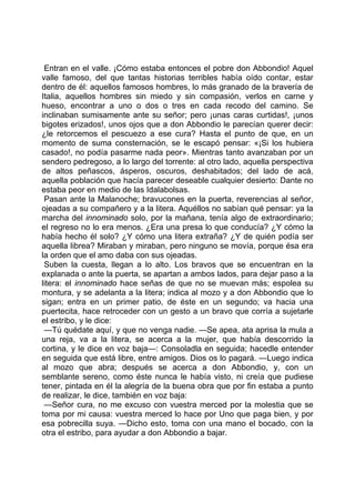 Entran en el valle. ¡Cómo estaba entonces el pobre don Abbondio! Aquel
valle famoso, del que tantas historias terribles había oído contar, estar
dentro de él: aquellos famosos hombres, lo más granado de la bravería de
Italia, aquellos hombres sin miedo y sin compasión, verlos en carne y
hueso, encontrar a uno o dos o tres en cada recodo del camino. Se
inclinaban sumisamente ante su señor; pero ¡unas caras curtidas!, ¡unos
bigotes erizados!, unos ojos que a don Abbondio le parecían querer decir:
¿le retorcemos el pescuezo a ese cura? Hasta el punto de que, en un
momento de suma consternación, se le escapó pensar: «¡Si los hubiera
casado!, no podía pasarme nada peor». Mientras tanto avanzaban por un
sendero pedregoso, a lo largo del torrente: al otro lado, aquella perspectiva
de altos peñascos, ásperos, oscuros, deshabitados; del lado de acá,
aquella población que hacía parecer deseable cualquier desierto: Dante no
estaba peor en medio de las Idalabolsas.
 Pasan ante la Malanoche; bravucones en la puerta, reverencias al señor,
ojeadas a su compañero y a la litera. Aquéllos no sabían qué pensar: ya la
marcha del innominado solo, por la mañana, tenía algo de extraordinario;
el regreso no lo era menos. ¿Era una presa lo que conducía? ¿Y cómo la
había hecho él solo? ¿Y cómo una litera extraña? ¿Y de quién podía ser
aquella librea? Miraban y miraban, pero ninguno se movía, porque ésa era
la orden que el amo daba con sus ojeadas.
 Suben la cuesta, llegan a lo alto. Los bravos que se encuentran en la
explanada o ante la puerta, se apartan a ambos lados, para dejar paso a la
litera: el innominado hace señas de que no se muevan más; espolea su
montura, y se adelanta a la litera; indica al mozo y a don Abbondio que lo
sigan; entra en un primer patio, de éste en un segundo; va hacia una
puertecita, hace retroceder con un gesto a un bravo que corría a sujetarle
el estribo, y le dice:
 —Tú quédate aquí, y que no venga nadie. —Se apea, ata aprisa la mula a
una reja, va a la litera, se acerca a la mujer, que había descorrido la
cortina, y le dice en voz baja—: Consoladla en seguida; hacedle entender
en seguida que está libre, entre amigos. Dios os lo pagará. —Luego indica
al mozo que abra; después se acerca a don Abbondio, y, con un
semblante sereno, como éste nunca le había visto, ni creía que pudiese
tener, pintada en él la alegría de la buena obra que por fin estaba a punto
de realizar, le dice, también en voz baja:
 —Señor cura, no me excuso con vuestra merced por la molestia que se
toma por mi causa: vuestra merced lo hace por Uno que paga bien, y por
esa pobrecilla suya. —Dicho esto, toma con una mano el bocado, con la
otra el estribo, para ayudar a don Abbondio a bajar.
 
