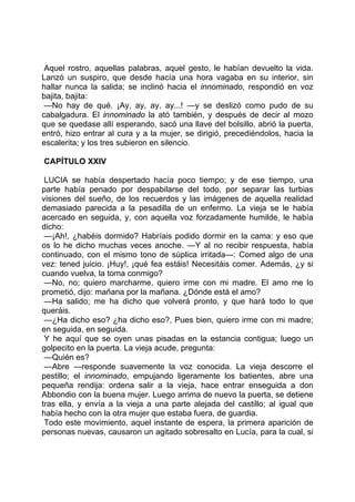 Aquel rostro, aquellas palabras, aquel gesto, le habían devuelto la vida.
Lanzó un suspiro, que desde hacía una hora vagaba en su interior, sin
hallar nunca la salida; se inclinó hacia el innominado, respondió en voz
bajita, bajita:
 —No hay de qué. ¡Ay, ay, ay, ay...! —y se deslizó como pudo de su
cabalgadura. El innominado la ató también, y después de decir al mozo
que se quedase allí esperando, sacó una llave del bolsillo, abrió la puerta,
entró, hizo entrar al cura y a la mujer, se dirigió, precediéndolos, hacia la
escalerita; y los tres subieron en silencio.

CAPÍTULO XXIV

 LUCIA se había despertado hacía poco tiempo; y de ese tiempo, una
parte había penado por despabilarse del todo, por separar las turbias
visiones del sueño, de los recuerdos y las imágenes de aquella realidad
demasiado parecida a la pesadilla de un enfermo. La vieja se le había
acercado en seguida, y, con aquella voz forzadamente humilde, le había
dicho:
 —¡Ah!, ¿habéis dormido? Habríais podido dormir en la cama: y eso que
os lo he dicho muchas veces anoche. —Y al no recibir respuesta, había
continuado, con el mismo tono de súplica irritada—: Comed algo de una
vez: tened juicio. ¡Huy!, ¡qué fea estáis! Necesitáis comer. Además, ¿y si
cuando vuelva, la toma conmigo?
 —No, no; quiero marcharme, quiero irme con mi madre. El amo me lo
prometió, dijo: mañana por la mañana. ¿Dónde está el amo?
 —Ha salido; me ha dicho que volverá pronto, y que hará todo lo que
queráis.
 —¿Ha dicho eso? ¿ha dicho eso?, Pues bien, quiero irme con mi madre;
en seguida, en seguida.
 Y he aquí que se oyen unas pisadas en la estancia contigua; luego un
golpecito en la puerta. La vieja acude, pregunta:
 —Quién es?
 —Abre —responde suavemente la voz conocida. La vieja descorre el
pestillo; el innominado, empujando ligeramente los batientes, abre una
pequeña rendija: ordena salir a la vieja, hace entrar enseguida a don
Abbondio con la buena mujer. Luego arrima de nuevo la puerta, se detiene
tras ella, y envía a la vieja a una parte alejada del castillo; al igual que
había hecho con la otra mujer que estaba fuera, de guardia.
 Todo este movimiento, aquel instante de espera, la primera aparición de
personas nuevas, causaron un agitado sobresalto en Lucía, para la cual, si
 