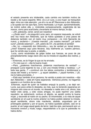 el estado presente era intolerable, cada cambio era también motivo de
recelo y de nuevo espanto. Miró, vio a un cura, a una mujer; se tranquilizó
algo: mira con más atención: ¿es él o no es él? Reconoce a don Abbondio,
y se queda con los ojos fijos, como hechizada. La mujer, aproximándosele,
se inclinó sobre ella, y, mirándola compasivamente, cogiéndola de las
manos, como para acariciarla y levantarla al mismo tiempo, le dijo:
 —¡Oh, pobrecita, venid, venid con nosotros!
 —¿Quién sois? —le preguntó Lucía; pero, sin esperar respuesta, se volvió
otra vez hacia don Abbondio, que se había quedado a unos pasos de
distancia también con el rostro muy compasivo —lo miró fijamente de
nuevo, y exclamó—: ¡Vuestra merced!, ¿es vuestra merced?, ¿el señor
cura? ¿Dónde estamos?... ¡Oh, pobre de mí!, ¡he perdido el sentido!
 —No, no —respondió don Abbondio—, soy de verdad yo: tened ánimo.
¿Veis? Estamos aquí para llevaros. Soy realmente yo, vuestro párroco,
que he venido aquí a posta, a caballo...
 Lucía, como recobradas de golpe todas sus fuerzas, se puso de pie
precipitadamente; luego clavó otra vez la mirada en aquellos dos rostros, y
dijo:
 —Entonces, es la Virgen la que os ha enviado.
 —Yo creo que sí —dijo la buena mujer.
 —Pero, ¿podemos marcharnos, podemos marcharnos de verdad? —
prosiguió Lucía bajando la voz, y con una mirada tímida y recelosa —¿Y
toda esa gente...? —continuó con los labios contraídos y temblorosos a
causa del miedo y el horror—, ¡y aquel caballero...! ¡aquel hombre...! ¡Sí,
me lo había prometido...!
 —Está aquí también él en persona, ha venido a posta con nosotros —dijo
don Abbondio—: está ahí fuera esperando. Vámonos pronto; no hagamos
esperar a un hombre de su clase.
 Entonces, aquel de quien se hablaba empujó la puerta, y se dejó ver;
Lucía, que poco antes lo deseaba, es más, que no teniendo esperanza en
ninguna otra cosa en el mundo, no deseaba a nadie sino a él, ahora, tras
haber visto caras, y oído voces amigas, no pudo reprimir una súbita
repulsión; se estremeció, contuvo el aliento, se apretó contra la buena
mujer, y escondió el rostro en su pecho. El innominado, a la vista de aquel
semblante en el cual la noche anterior no había podido detener la mirada,
aquel semblante, ahora más macilento, abatido, angustiado por el
prolongado padecer y por el ayuno, se había quedado parado, casi en la
puerta; al ver luego aquel gesto de terror, bajó los ojos, permaneció aún un
momento inmóvil y mudo; luego, respondiendo a lo que la pobrecilla no
había dicho:
 