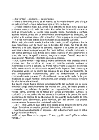 —¡Es verdad! —exclamó—, perdonadme.
 —Viene a liberaros; ya no es el mismo; se ha vuelto bueno: ¿no oís que
os pide perdón? —decía la buena mujer al oído de Lucía.
 —¿Puede decirse más? Ea, arriba esa cabeza; no seáis niña; para que
podamos irnos pronto —le decía don Abbondio. Lucía levantó la cabeza,
miró al innominado, y, viendo baja aquella frente, humillada y confusa
aquella mirada, presa de un sentimiento entremezclado de consuelo, de
gratitud y de lástima, dijo—: ¡Oh, mi señor!, ¡Dios le pague su misericordia!
 —Y a vos mil veces el bien que me hacen esas palabras vuestras.
 Dicho esto, dio media vuelta, fue hacia la puerta, y salió el primero. Lucía,
muy reanimada, con la mujer que la llevaba del brazo, fue tras él; don
Abbondio a la cola. Bajaron la escalera, llegaron a la puerta del patio. El
innominado la abrió de par en par, fue hacia la litera, abrió la portezuela, y,
con cierta gentileza, casi tímida (dos cosas nuevas en él) sosteniendo el
brazo de Lucía, la ayudó a entrar, luego a la mujer. Desató después la
mula de don Abbondio, y también lo ayudó a montar.
 —¡Oh, cuánto honor! —dijo éste; y montó con mucha más presteza que la
primera vez. La comitiva se puso en marcha cuando también el
innominado estuvo a caballo. Su frente había vuelto a alzarse; su mirada
había recobrado la acostumbrada expresión de imperio. Los bravos que
encontraba veían en su rostro las señales de un grave pensamiento, de
una preocupación extraordinaria; pero no comprendían ni podían
comprender más que eso. En el castillo aún no se sabía nada de la gran
mudanza de aquel hombre; ciertamente, por simples conjeturas, ninguno
de ellos lo habría adivinado.
 La buena mujer había corrido inmediatamente las cortinas de la litera:
tomando luego afectuosamente las manos de Lucía, se había puesto a
consolarla, con palabras de piedad, de congratulación y de ternura. Y
viendo cómo, además de la fatiga por tantas penalidades sufridas, la
confusión y la oscuridad de los sucesos impedían a la pobrecilla sentir
plenamente la alegría de su liberación, le dijo cuanto podía hallar de más
adecuado para desenredar, para reavivar, por así decirlo, sus pobres
pensamientos. Le nombró el pueblo adonde iban.
 —¿Sí? —dijo Lucía, la cual sabía que estaba poco distante del suyo. ¡Ah,
Virgen Santísima, os doy las gracias! ¡Mi madre!, ¡mi madre!
 —Mandaremos a buscarla en seguida —dijo la buena mujer, que no sabía
que ya había sido hecho.
 —Sí, sí; que Dios os lo pague... Y vos, ¿quién sois? ¿Cómo habéis
venido...?
 