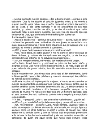 —Me ha mandado nuestro párroco —dijo la buena mujer—, porque a este
caballero, Dios le ha tocado el corazón (¡bendito sea!), y ha venido a
nuestro pueblo, para hablar con el señor cardenal arzobispo (lo tenemos
allí de visita, a ese santo hombre) y se ha arrepentido de sus feos
pecados, y quiere cambiar de vida, y le dijo al cardenal que había
mandado robar a una pobre inocente, que sois vos, de acuerdo con otro
sin temor de Dios, que el cura no me ha dicho quién puede ser.
 Lucía alzó los ojos al cielo.
 —Acaso lo sepáis vos —continuó la buena mujer—; bueno, pues el señor
cardenal ha pensado que, tratándose de una joven se necesitaba una
mujer para acompañaros, y le ha dicho al párroco que le buscase una; y el
párroco, ha tenido la bondad de venir a buscarme...
 —¡Oh!, ¡que el Señor os recompense por vuestra caridad!
 —Pero, ¿qué decís, mi pobre joven? Y me ha dicho el señor cura que os
diese ánimos, y tratase de tranquilizaros en seguida, y de haceros
comprender que el Señor os ha salvado milagrosamente...
 —¡Ah, sí!, milagrosamente, de verdad; por intercesión de la Virgen.
 —Por tanto, tened ánimos, y perdonad a quien os ha hecho daño, y
alegraos de que Dios haya tenido misericordia de él, es más, rogad por él;
pues, además de ganar méritos, también sentiréis ensancharse vuestro
corazón.
 Lucía respondió con una mirada que decía que sí, tan claramente, como
hubieran podido hacerlo las palabras, y con una dulzura que las palabras
no habrían sabido expresar.
 —¡Buena muchacha! —prosiguió la mujer—: Y como se encontraba en
nuestro pueblo también vuestro párroco (porque hay tantos, tantos, que se
podrían celebrar cuatro funerales solemnes a la vez), el señor cardenal ha
pensado mandarlo también a él a haceros compañía; aunque no ha
servido de mucho. Ya había oído decir que era un hombre apocado; pero
en esta ocasión, he visto realmente que es más encogido que un polluelo
recién nacido.
 —Y ése... —preguntó Lucía—, ese que se ha vuelto bueno... ¿quién es?
 —¡Cómo!, ¿no lo sabéis? —dijo la buena mujer, y pronunció su nombre.
 —¡Oh, misericordia! —exclamó Lucía. Aquel nombre, ¡cuántas veces lo
había oído repetir con horror en más de una historia, en las que figuraba
siempre como en otras historias el ogro! Y ahora, al pensar que había
estado en su terrible poder, y que se hallaba bajo su piadosa protección;
ante la idea de tan horrenda calamidad, y de tan repentina redención; al
considerar de quién era aquel rostro que había visto ceñudo, luego
 