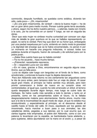 conmovido, después humillado, se quedaba como extática, diciendo tan
sólo, cada poco—: ¡Oh, misericordia!
 —¡Es una gran misericordia, de verdad! —decía la buena mujer—: ha de
ser un gran alivio para medio mundo. Pensar cuánta gente tenía asustada;
y ahora, según me ha dicho nuestro párroco... y además, basta con mirarlo
a la cara, ¡se ha convertido en un santo! Y luego, se ven en seguida las
obras.
 Decir que esta mujer no sintiese mucha curiosidad por conocer con algo
más de detalle la gran aventura en la que se hallaba representando un
papel, no sería la verdad. Pero hay que decir en su honor que, embargada
por una piedad respetuosa por Lucía, sintiendo en cierto modo la gravedad
y la dignidad del encargo que se le había encomendado, no pensó ni por
un momento en hacerle una pregunta indiscreta, ni ociosa: todas sus
palabras durante el trayecto, fueron de consuelo y de solicitud para con la
pobre joven.
 —¡Sabe Dios cuánto hace que no habéis comido!
 —Ya no me acuerdo... hace mucho tiempo.
 —¡Pobrecita!, necesitaréis reponeros.
 —Sí —respondió Lucía con voz débil.
 —En mi casa, gracias a Dios, encontraremos en seguida alguna cosa.
Ánimo, que ya falta poco.
 Lucía se dejaba caer luego con languidez en el fondo de la litera, como
amodorrada; y entonces la buena mujer la dejaba descansar.
 Para don Abbondio este retorno no era ciertamente tan angustioso como
la ida de poco antes; pero tampoco éste fue un viaje de placer. Al cesar
aquel gran miedo, al principio se había sentido muy aliviado, pero bien
pronto comenzaron a brotar de nuevo en su corazón otras mil
contrariedades; al igual que, cuando ha sido arrancado un árbol, el terreno
queda despejado durante algún tiempo, mas luego se cubre todo de
hierbajos. Se había vuelto más sensible a todo lo demás; y tanto en el
presente, como en los pensamientos sobre el futuro, no le faltaba
desgraciadamente materia para atormentarse. Sentía ahora, mucho más
que a la ida la incomodidad de aquel modo de viajar, al que no estaba muy
acostumbrado; y especialmente al principio, en el descenso desde el
castillo hasta el fondo del valle. El mozo, espoleado por los gestos del
innominado, hacía marchar a buen paso a sus animales, las dos
caballerías detrás, pegadas a sus talones; por lo cual ocurría que, en
ciertos lugares más empinados, el pobre don Abbondio, como si con una
palanca lo levantaran por la espalda, se bamboleaba hacia adelante, y,
para sujetarse, debía apuntalarse con la mano en el arzón; y, a pesar de
 