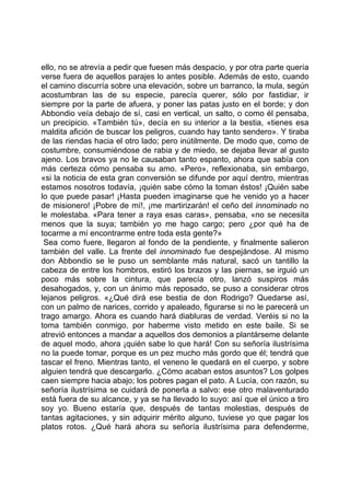ello, no se atrevía a pedir que fuesen más despacio, y por otra parte quería
verse fuera de aquellos parajes lo antes posible. Además de esto, cuando
el camino discurría sobre una elevación, sobre un barranco, la mula, según
acostumbran las de su especie, parecía querer, sólo por fastidiar, ir
siempre por la parte de afuera, y poner las patas justo en el borde; y don
Abbondio veía debajo de sí, casi en vertical, un salto, o como él pensaba,
un precipicio. «También tú», decía en su interior a la bestia, «tienes esa
maldita afición de buscar los peligros, cuando hay tanto sendero». Y tiraba
de las riendas hacia el otro lado; pero inútilmente. De modo que, como de
costumbre, consumiéndose de rabia y de miedo, se dejaba llevar al gusto
ajeno. Los bravos ya no le causaban tanto espanto, ahora que sabía con
más certeza cómo pensaba su amo. «Pero», reflexionaba, sin embargo,
«si la noticia de esta gran conversión se difunde por aquí dentro, mientras
estamos nosotros todavía, ¡quién sabe cómo la toman éstos! ¡Quién sabe
lo que puede pasar! ¡Hasta pueden imaginarse que he venido yo a hacer
de misionero! ¡Pobre de mí!, ¡me martirizarán! el ceño del innominado no
le molestaba. «Para tener a raya esas caras», pensaba, «no se necesita
menos que la suya; también yo me hago cargo; pero ¿por qué ha de
tocarme a mí encontrarme entre toda esta gente?»
 Sea como fuere, llegaron al fondo de la pendiente, y finalmente salieron
también del valle. La frente del innominado fue despejándose. Al mismo
don Abbondio se le puso un semblante más natural, sacó un tantillo la
cabeza de entre los hombros, estiró los brazos y las piernas, se irguió un
poco más sobre la cintura, que parecía otro, lanzó suspiros más
desahogados, y, con un ánimo más reposado, se puso a considerar otros
lejanos peligros. «¿Qué dirá ese bestia de don Rodrigo? Quedarse así,
con un palmo de narices, corrido y apaleado, figurarse si no le parecerá un
trago amargo. Ahora es cuando hará diabluras de verdad. Veréis si no la
toma también conmigo, por haberme visto metido en este baile. Si se
atrevió entonces a mandar a aquellos dos demonios a plantárseme delante
de aquel modo, ahora ¡quién sabe lo que hará! Con su señoría ilustrísima
no la puede tomar, porque es un pez mucho más gordo que él; tendrá que
tascar el freno. Mientras tanto, el veneno le quedará en el cuerpo, y sobre
alguien tendrá que descargarlo. ¿Cómo acaban estos asuntos? Los golpes
caen siempre hacia abajo; los pobres pagan el pato. A Lucía, con razón, su
señoría ilustrísima se cuidará de ponerla a salvo: ese otro malaventurado
está fuera de su alcance, y ya se ha llevado lo suyo: así que el único a tiro
soy yo. Bueno estaría que, después de tantas molestias, después de
tantas agitaciones, y sin adquirir mérito alguno, tuviese yo que pagar los
platos rotos. ¿Qué hará ahora su señoría ilustrísima para defenderme,
 
