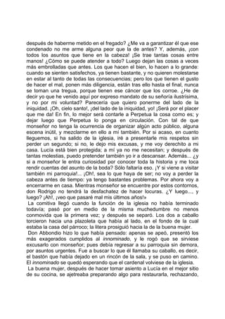 después de haberme metido en el fregado? ¿Me va a garantizar él que ese
condenado no me arme alguna peor que la de antes? Y, además, ¡con
todos los asuntos que tiene en la cabeza! ¡Se trae tantas cosas entre
manos! ¿Cómo se puede atender a todo? Luego dejan las cosas a veces
más embrolladas que antes. Los que hacen el bien, lo hacen a lo grande:
cuando se sienten satisfechos, ya tienen bastante, y no quieren molestarse
en estar al tanto de todas las consecuencias; pero los que tienen el gusto
de hacer el mal, ponen más diligencia, están tras ello hasta el final, nunca
se toman una tregua, porque tienen ese cáncer que los corroe. ¿He de
decir yo que he venido aquí por expreso mandato de su señoría ilustrísima,
y no por mi voluntad? Parecería que quiero ponerme del lado de la
iniquidad. ¡Oh, cielo santo!, ¡del lado de la iniquidad, yo! ¡Será por el placer
que me da! En fin, lo mejor será contarle a Perpetua la cosa como es; y
dejar luego que Perpetua lo ponga en circulación. Con tal de que
monseñor no tenga la ocurrencia de organizar algún acto público, alguna
escena inútil, y mezclarme en ello a mí también. Por si acaso, en cuanto
lleguemos, si ha salido de la iglesia, iré a presentarle mis respetos sin
perder un segundo; si no, le dejo mis excusas, y me voy derechito a mi
casa. Lucía está bien protegida; a mí ya no me necesitan; y después de
tantas molestias, puedo pretender también yo ir a descansar. Además... ¿y
si a monseñor le entra curiosidad por conocer toda la historia y me toca
rendir cuentas del asunto de la boda? Sólo faltaría eso. ¡Y si viene a visitar
también mi parroquia!... ¡Oh!, sea lo que haya de ser; no voy a perder la
cabeza antes de tiempo: ya tengo bastantes problemas. Por ahora voy a
encerrarme en casa. Mientras monseñor se encuentre por estos contornos,
don Rodrigo no tendrá la desfachatez de hacer locuras. ¿Y luego..., y
luego? ¡Ah!, ¡veo que pasaré mal mis últimos años!»
 La comitiva llegó cuando la función de la iglesia no había terminado
todavía; pasó por en medio de la misma muchedumbre no menos
conmovida que la primera vez; y después se separó. Los dos a caballo
torcieron hacia una plazoleta que había al lado, en el fondo de la cual
estaba la casa del párroco; la litera prosiguió hacia la de la buena mujer.
 Don Abbondio hizo lo que había pensado: apenas se apeó, presentó los
más exagerados cumplidos al innominado, y le rogó que se sirviese
excusarlo con monseñor; pues debía regresar a su parroquia sin demora,
por asuntos urgentes. Fue a buscar lo que él llamaba su caballo, es decir,
el bastón que había dejado en un rincón de la sala, y se puso en camino.
El innominado se quedó esperando que el cardenal volviese de la iglesia.
 La buena mujer, después de hacer tomar asiento a Lucía en el mejor sitio
de su cocina, se ajetreaba preparando algo para restaurarla, rechazando,
 