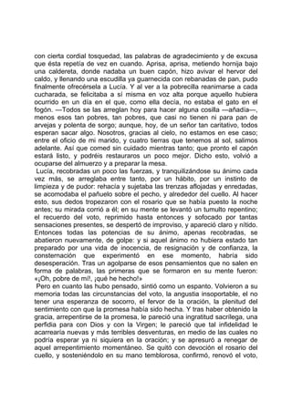 con cierta cordial tosquedad, las palabras de agradecimiento y de excusa
que ésta repetía de vez en cuando. Aprisa, aprisa, metiendo hornija bajo
una caldereta, donde nadaba un buen capón, hizo avivar el hervor del
caldo, y llenando una escudilla ya guarnecida con rebanadas de pan, pudo
finalmente ofrecérsela a Lucía. Y al ver a la pobrecilla reanimarse a cada
cucharada, se felicitaba a sí misma en voz alta porque aquello hubiera
ocurrido en un día en el que, como ella decía, no estaba el gato en el
fogón. —Todos se las arreglan hoy para hacer alguna cosilla —añadía—,
menos esos tan pobres, tan pobres, que casi no tienen ni para pan de
arvejas y polenta de sorgo; aunque, hoy, de un señor tan caritativo, todos
esperan sacar algo. Nosotros, gracias al cielo, no estamos en ese caso;
entre el oficio de mi marido, y cuatro tierras que tenemos al sol, salimos
adelante. Así que comed sin cuidado mientras tanto; que pronto el capón
estará listo, y podréis restauraros un poco mejor. Dicho esto, volvió a
ocuparse del almuerzo y a preparar la mesa.
 Lucía, recobradas un poco las fuerzas, y tranquilizándose su ánimo cada
vez más, se arreglaba entre tanto, por un hábito, por un instinto de
limpieza y de pudor: rehacía y sujetaba las trenzas aflojadas y enredadas,
se acomodaba el pañuelo sobre el pecho, y alrededor del cuello. Al hacer
esto, sus dedos tropezaron con el rosario que se había puesto la noche
antes; su mirada corrió a él; en su mente se levantó un tumulto repentino;
el recuerdo del voto, reprimido hasta entonces y sofocado por tantas
sensaciones presentes, se despertó de improviso, y apareció claro y nítido.
Entonces todas las potencias de su ánimo, apenas recobradas, se
abatieron nuevamente, de golpe: y si aquel ánimo no hubiera estado tan
preparado por una vida de inocencia, de resignación y de confianza, la
consternación que experimentó en ese momento, habría sido
desesperación. Tras un agolparse de esos pensamientos que no salen en
forma de palabras, las primeras que se formaron en su mente fueron:
«¡Oh, pobre de mí!, ¡qué he hecho!»
 Pero en cuanto las hubo pensado, sintió como un espanto. Volvieron a su
memoria todas las circunstancias del voto, la angustia insoportable, el no
tener una esperanza de socorro, el fervor de la oración, la plenitud del
sentimiento con que la promesa había sido hecha. Y tras haber obtenido la
gracia, arrepentirse de la promesa, le pareció una ingratitud sacrílega, una
perfidia para con Dios y con la Virgen; le pareció que tal infidelidad le
acarrearía nuevas y más terribles desventuras, en medio de las cuales no
podría esperar ya ni siquiera en la oración; y se apresuró a renegar de
aquel arrepentimiento momentáneo. Se quitó con devoción el rosario del
cuello, y sosteniéndolo en su mano temblorosa, confirmó, renovó el voto,
 
