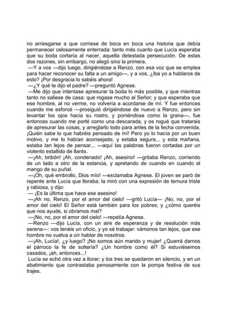 no arriesgarse a que corriese de boca en boca una historia que debía
permanecer celosamente enterrada: tanto más cuanto que Lucía esperaba
que su boda cortaría al nacer, aquella detestada persecución. De estas
dos razones, sin embargo, no alegó sino la primera.
 —Y a vos —dijo luego, dirigiéndose a Renzo, con esa voz que se emplea
para hacer reconocer su falta a un amigo—, y a vos, ¿iba yo a hablaros de
esto? ¡Por desgracia lo sabéis ahora!
 —¿Y qué te dijo el padre? —preguntó Agnese.
 —Me dijo que intentase apresurar la boda lo más posible, y que mientras
tanto no saliese de casa: que rogase mucho al Señor; y que esperaba que
ese hombre, al no verme, no volvería a acordarse de mí. Y fue entonces
cuando me esforcé —prosiguió dirigiéndose de nuevo a Renzo, pero sin
levantar los ojos hacia su rostro, y poniéndose como la grana—, fue
entonces cuando me porté como una descarada, y os rogué que tratarais
de apresurar las cosas, y arreglarlo todo para antes de la fecha convenida.
¡Quién sabe lo que habréis pensado de mí! Pero yo lo hacía por un buen
motivo, y me lo habían aconsejado, y estaba segura... y esta mañana,
estaba tan lejos de pensar... —aquí las palabras fueron cortadas por un
violento estallido de llanto.
 —¡Ah, bribón! ¡Ah, condenado! ¡Ah, asesino! —gritaba Renzo, corriendo
de un lado a otro de la estancia, y apretando de cuando en cuando el
mango de su puñal.
 —¡Oh, qué embrollo, Dios mío! —exclamaba Agnese. El joven se paró de
repente ante Lucía que lloraba; la miró con una expresión de ternura triste
y rabiosa, y dijo:
 — ¡Es la última que hace ese asesino!
 —¡Ah no, Renzo, por el amor del cielo! —gritó Lucía— ¡No, no, por el
amor del cielo! El Señor está también para los pobres; y ¿cómo queréis
que nos ayude, si obramos mal?
 —¡No, no, por el amor del cielo! —repetía Agnese.
 —Renzo —dijo Lucía, con un aire de esperanza y de resolución más
serena—: vos tenéis un oficio, y yo sé trabajar: vámonos tan lejos, que ese
hombre no vuelva a oír hablar de nosotros.
 —¡Ah, Lucía!, ¿y luego? ¡No somos aún marido y mujer! ¿Querrá darnos
el párroco la fe de soltería? ¿Un hombre como él? Si estuviésemos
casados, ¡ah, entonces...!
 Lucía se echó otra vez a llorar; y los tres se quedaron en silencio, y en un
abatimiento que contrastaba penosamente con la pompa festiva de sus
trajes.
 