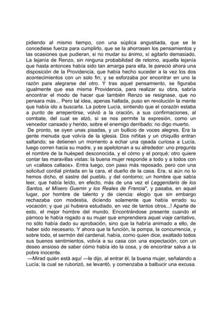 pidiendo al mismo tiempo, con una súplica angustiada, que se le
concediese fuerza para cumplirlo, que se la ahorrasen los pensamientos y
las ocasiones que pudieran, si no mudar su ánimo, sí agitarlo demasiado.
La lejanía de Renzo, sin ninguna probabilidad de retorno, aquella lejanía
que hasta entonces había sido tan amarga para ella, le pareció ahora una
disposición de la Providencia, que había hecho suceder a la vez los dos
acontecimientos con un solo fin; y se esforzaba por encontrar en uno la
razón para alegrarse del otro. Y tras aquel pensamiento, se figuraba
igualmente que esa misma Providencia, para realizar su obra, sabría
encontrar el modo de hacer que también Renzo se resignase, que no
pensara más... Pero tal idea, apenas hallada, puso en revolución la mente
que había ido a buscarla. La pobre Lucía, sintiendo que el corazón estaba
a punto de arrepentirse, volvió a la oración, a sus confirmaciones, al
combate, del cual se alzó, si se nos permite la expresión, como un
vencedor cansado y herido, sobre el enemigo derribado: no digo muerto.
 De pronto, se oyen unas pisadas, y un bullicio de voces alegres. Era la
gente menuda que volvía de la iglesia. Dos niñitas y un chiquillo entran
saltando; se detienen un momento a echar una ojeada curiosa a Lucía,
luego corren hacia su madre, y se apelotonan a su alrededor: uno pregunta
el nombre de la huésped desconocida, y el cómo y el porqué; otro quiere
contar las maravillas vistas: la buena mujer responde a todo y a todos con
un «callaos callaos». Entra luego, con paso más reposado, pero con una
solicitud cordial pintada en la cara, el dueño de la casa. Era, si aún no lo
hemos dicho, el sastre del pueblo, y del contorno; un hombre que sabía
leer, que había leído, en efecto, más de una vez el Leggendario de los
Santos, el Mísero Guerrin y los Reales de Francia'', y pasaba, en aquel
lugar, por hombre de talento y de ciencia: elogio que sin embargo
rechazaba con modestia, diciendo solamente que había errado su
vocación; y que ¡si hubiera estudiado, en vez de tantos otros...! Aparte de
esto, el mejor hombre del mundo. Encontrándose presente cuando el
párroco le había rogado a su mujer que emprendiera aquel viaje caritativo,
no sólo había dado su aprobación, sino que la habría animado a ello, de
haber sido necesario. Y ahora que la función, la pompa, la concurrencia, y
sobre todo, el sermón del cardenal, había, como quien dice, exaltado todos
sus buenos sentimientos, volvía a su casa con una expectación, con un
deseo ansioso de saber cómo había ido la cosa, y de encontrar salva a la
pobre inocente.
 —Mirad quién está aquí —le dijo, al entrar él, la buena mujer, señalando a
Lucía; la cual se ruborizó, se levantó, y comenzaba a balbucir una excusa.
 