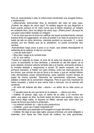 Pero él, acercándose a ella, la interrumpió haciéndole una acogida festiva,
y exclamando:
 —¡Bienvenida, bienvenida! Sois la bendición del cielo en esta casa.
¡Cuánto me alegro de veros aquí! Ya estaba seguro de que llegaríais a
buen puerto; porque no he visto nunca que el Señor empiece un milagro
sin acabarlo bien; pero me alegro de veros aquí. ¡Pobre joven! ¡Aunque es
una gran cosa haber recibido un milagro!
 Y no se crea que era el único en calificar así aquel acontecimiento, porque
hubiera leído el Leggendario: en todo el pueblo y en todo el contorno no se
habló de ello en otros términos, mientras perduró su recuerdo. Y, a decir
verdad, con los ribetes que se le añadieron, no podía convenirle otro
nombre.
 Acercándose luego poco a poco a su mujer, que estaba descolgando la
caldereta de la cadena, le dijo en voz baja:
 —¿Ha ido todo bien?
 —Muy bien: luego te lo contaré todo.
 —Sí, sí; con calma.
 Puesta en seguida la mesa, el ama de la casa fue después a buscar a
Lucía, la acompañó, la hizo sentarse, y cortando un ala del capón, se la
puso delante; tomaron asiento también ella y el marido, animando ambos a
la invitada abatida y vergonzosa a comer. El sastre empezó, con los
primeros bocados, a hablar con gran énfasis, entre las interrupciones de
los chicos, que comían de pie en torno a la mesa, y que en verdad habían
visto demasiadas cosas extraordinarias, para soportar mucho tiempo el
papel de meros oyentes. Describía las ceremonias solemnes, luego
saltaba a hablar de la conversión milagrosa. Pero lo que más impresión le
había causado, y sobre lo que volvía más a menudo, era el sermón del
cardenal.
 —Al verlo allí delante del altar —decía— un señor de su talla como un
cura...
 —Y aquella cosa de oro que tenía en la cabeza... —decía una niña.
 —Cállate. Al pensar, digo, que un señor de su talla, y un hombre tan
sabio, que según se dice, ha leído todos los libros que existen, cosa a la
que nunca llegó nadie, ni siquiera en Milán; pensar que sabe decir las
cosas de forma que todos lo entiendan...
 —Lo entendí también yo —dijo la otra parlanchína.
 —¡Cállate!, ¿qué vas a haber entendido tú?
 —He entendido que explicaba el Evangelio en lugar del señor cura.
 —Cállate. No digo el que algo sabe; porque entonces uno está obligado a
entender; sino hasta los más duros de mollera, los más ignorantes,
 