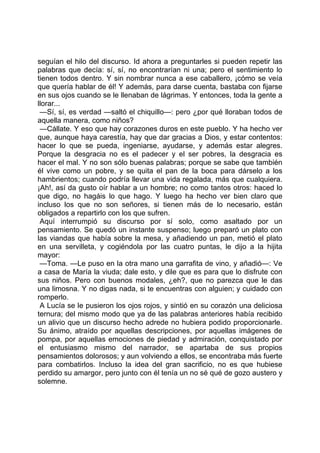 seguían el hilo del discurso. Id ahora a preguntarles si pueden repetir las
palabras que decía: sí, sí, no encontrarían ni una; pero el sentimiento lo
tienen todos dentro. Y sin nombrar nunca a ese caballero, ¡cómo se veía
que quería hablar de él! Y además, para darse cuenta, bastaba con fijarse
en sus ojos cuando se le llenaban de lágrimas. Y entonces, toda la gente a
llorar...
 —Sí, sí, es verdad —saltó el chiquillo—: pero ¿por qué lloraban todos de
aquella manera, como niños?
 —Cállate. Y eso que hay corazones duros en este pueblo. Y ha hecho ver
que, aunque haya carestía, hay que dar gracias a Dios, y estar contentos:
hacer lo que se pueda, ingeniarse, ayudarse, y además estar alegres.
Porque la desgracia no es el padecer y el ser pobres, la desgracia es
hacer el mal. Y no son sólo buenas palabras; porque se sabe que también
él vive como un pobre, y se quita el pan de la boca para dárselo a los
hambrientos; cuando podría llevar una vida regalada, más que cualquiera.
¡Ah!, así da gusto oír hablar a un hombre; no como tantos otros: haced lo
que digo, no hagáis lo que hago. Y luego ha hecho ver bien claro que
incluso los que no son señores, si tienen más de lo necesario, están
obligados a repartirlo con los que sufren.
 Aquí interrumpió su discurso por sí solo, como asaltado por un
pensamiento. Se quedó un instante suspenso; luego preparó un plato con
las viandas que había sobre la mesa, y añadiendo un pan, metió el plato
en una servilleta, y cogiéndola por las cuatro puntas, le dijo a la hijita
mayor:
 —Toma. —Le puso en la otra mano una garrafita de vino, y añadió—: Ve
a casa de María la viuda; dale esto, y dile que es para que lo disfrute con
sus niños. Pero con buenos modales, ¿eh?, que no parezca que le das
una limosna. Y no digas nada, si te encuentras con alguien; y cuidado con
romperlo.
 A Lucía se le pusieron los ojos rojos, y sintió en su corazón una deliciosa
ternura; del mismo modo que ya de las palabras anteriores había recibido
un alivio que un discurso hecho adrede no hubiera podido proporcionarle.
Su ánimo, atraído por aquellas descripciones, por aquellas imágenes de
pompa, por aquellas emociones de piedad y admiración, conquistado por
el entusiasmo mismo del narrador, se apartaba de sus propios
pensamientos dolorosos; y aun volviendo a ellos, se encontraba más fuerte
para combatirlos. Incluso la idea del gran sacrificio, no es que hubiese
perdido su amargor, pero junto con él tenía un no sé qué de gozo austero y
solemne.
 