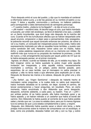 Poco después entró el cura del pueblo, y dijo que lo mandaba el cardenal
a informarse sobre Lucía, y a dar las gracias en su nombre al sastre y a su
mujer. Y éstos y aquélla, conmovidos y confusos, no hallaron palabras
para corresponder a tales demostraciones de semejante personaje.
 —Y vuestra madre, ¿todavía no ha llegado? —le dijo el cura a Lucía.
 —¡Mi madre! —exclamó ésta. Al decirle luego el cura, que había mandado
a buscarla, por orden del arzobispo, se llevó el delantal a los ojos, y estalló
en un llanto incontenible, que duró largo rato después de la marcha del
cura. Cuando al fin los tumultuosos afectos que se habían despertado ante
aquel anuncio, empezaron a dejar paso a pensamientos más sosegados,
la pobrecita recordó que aquel consuelo entonces tan próximo, de volver a
ver a su madre, un consuelo tan inesperado pocas horas antes, había sido
expresamente implorado por ella en aquellas horas terribles, y puesto casi
como condición del voto. Hacedme volver salva con mi madre, había
dicho; y estas palabras reaparecían ahora en su memoria con nitidez. Se
reafirmó más que nunca en su propósito de mantener la promesa, y sintió
de nuevo, y más amargamente escrúpulos por aquel ¡pobre de mí! que se
le había escapado pensar, en el primer momento.
 Agnese, en efecto, cuando se hablaba de ella, ya no estaba muy lejos. Es
fácil imaginar cómo se había quedado la pobre mujer ante aquella
invitación tan inesperada, y ante aquella noticia, necesariamente
incompleta y confusa, de un peligro, podía decirse pasado, pero
espantoso; de un caso terrible, que el mensajero no sabía precisar ni
explicar; y ella no tenía nada a que aferrarse para explicarlo por sí sola.
Después de llevarse las manos a la cabeza, después de gritar una y otra
vez:
 —¡Ay Señor!, ¡ay, Virgen Santísima! —después de haberle hecho al
mensajero varias preguntas, a la cuales éste no sabía qué responder,
había montado desalada en la carreta, sin dejar, durante el camino, de
lanzar exclamaciones y hacer preguntas, sin resultado. Pero, en cierto
momento, había encontrado a don Abbondio que venía despacito,
despacito, echando adelante, a cada paso, su bastón. Tras un —¡Oh!—
por ambas partes, él se había parado, ella había mandado parar y se
había apeado; y se habían retirado a un castañar que había al borde del
camino. Don Abbondio la había puesto al corriente de lo que había podido
saber y tenido que ver. La cosa no estaba clara; pero por lo menos Agnese
tuvo la certeza de que Lucía estaba completamente a salvo; y respiró.
 Después, don Abbondio había querido sacar a relucir otro tema, y darle
prolijas instrucciones sobre la manera de comportarse con el arzobispo, si
éste, como era probable, deseaba hablar con ella y con su hija; y sobre
 