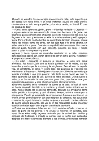 Cuando se vio a los dos personajes aparecer en la calle, toda la gente que
allí estaba fue hacia ellos, y en unos instantes acudió de todas partes,
caminando a su lado los que podían, y los otros detrás, en tropel. El cura
no paraba de decir:
 —Fuera, atrás, apartaos; ¡pero!, ¡pero! —Federigo le decía—: Dejadlos —
y seguía avanzando, ora alzando la mano para bendecir a la gente, ora
bajándola para acariciar a los chiquillos que se le metían entre los pies. Así
llegaron a la casa, y entraron en ella: la muchedumbre quedó agolpada
fuera. Pero entre la muchedumbre se encontraba también el sastre, el cual
había ido detrás como los otros, con los ojos fijos y la boca abierta, sin
saber dónde iría a parar. Cuando vio aquel dónde inesperado, hizo que le
abrieran paso, figuraos con qué estrépito, gritando sin parar—: Dejad
pasar a quien ha de pasar —y entró.
 Agnese y Lucía oyeron un murmullo creciente en la calle; mientras
pensaban qué podría ser, vieron abrirse de par en par la puerta, y aparecer
al purpurado con el párroco.
 —¿Es ella? —preguntó el primero al segundo; y, ante una señal
afirmativa, fue hacia Lucía que se había quedado con la madre, las dos
inmóviles y mudas por la sorpresa y la vergüenza. Pero el tono de aquella
voz, el semblante, el porte, y, sobre todo, las palabras de Federigo las
reanimaron al instante—. Pobre joven —comenzó—. Dios ha permitido que
fueseis sometida a una gran prueba; más tarde os ha hecho ver que no
había apartado sus ojos de vos, que no os había olvidado. Os ha puesto a
salvo; y se ha servido de vos para una gran obra, para hacer una gran
misericorida a alguien, y para aliviar a muchos al mismo tiempo.
 Entonces apareció en la habitación la dueña de la casa, la cual, al ruido,
se había asomado también a la ventana, y viendo quién entraba en su
casa, había bajado las escaleras corriendo, después de arreglarse como
había podido a toda prisa; y casi al mismo tiempo, entró el sastre por la
otra puerta. Viendo ya entablada la conversación, fueron a reunirse en un
rincón, donde permanecieron con gran respeto. El cardenal, tras saludarlos
cortésmente, siguió hablando con las mujeres, mezclando con las palabras
de ánimo alguna pregunta, por ver si en las respuestas podía encontrar
ocasión de hacer algún bien a quien tanto había padecido.
 —Todos los sacerdotes deberían ser como vuestra señoría, ponerse un
poco de parte de los pobres, y no ayudar a meterlos en aprietos, para
verse libres ellos —dijo Agnese animada por la actitud tan familiar y
cariñosa de Federigo, e irritada al pensar que el señor don Abbondio,
después de haber sacrificado siempre a los demás, pretendiese también
 