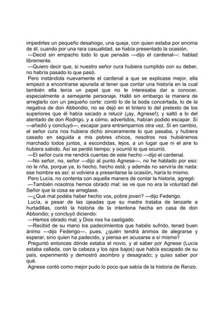 impedirles un pequeño desahogo, una queja, con quien estaba por encima
de él, cuando por una rara casualidad, se había presentado la ocasión.
 —Decid sin empacho todo lo que pensáis —dijo el cardenal—: hablad
libremente.
 —Quiero decir que, si nuestro señor cura hubiera cumplido con su deber,
no habría pasado lo que pasó.
 Pero instándola nuevamente el cardenal a que se explicase mejor, ella
empezó a encontrarse apurada al tener que contar una historia en la cual
también ella tenía un papel que no le interesaba dar a conocer,
especialmente a semejante personaje. Halló sin embargo la manera de
arreglarlo con un pequeño corte: contó lo de la boda concertada, lo de la
negativa de don Abbondio, no se dejó en el tintero lo del pretexto de los
superiores que él había sacado a relucir (¡ay, Agnese!); y saltó a lo del
atentado de don Rodrigo, y a cómo, advertidos, habían podido escapar. Sí
—añadió y concluyó—, escapar para entramparnos otra vez. Si en cambio,
el señor cura nos hubiera dicho sinceramente lo que pasaba, y hubiera
casado en seguida a mis pobres chicos, nosotros nos hubiéramos
marchado todos juntos, a escondidas, lejos, a un lugar que ni el aire lo
hubiera sabido. Así se perdió tiempo; y ocurrió lo que ocurrió.
 —El señor cura me rendirá cuentas de este hecho —dijo el cardenal.
 —No señor, no, señor —dijo al punto Agnese—, no he hablado por eso:
no le riña, porque ya, lo hecho, hecho está; y además no serviría de nada:
ese hombre es así: si volviera a presentarse la ocasión, haría lo mismo.
 Pero Lucía, no contenta con aquella manera de contar la historia, agregó:
 —También nosotros hemos obrado mal: se ve que no era la voluntad del
Señor que la cosa se arreglase.
 —¿Qué mal podéis haber hecho vos, pobre joven? —dijo Federigo.
 Lucía, a pesar de las ojeadas que su madre trataba de lanzarle a
hurtadillas, contó la historia de la intentona hecha en casa de don
Abbondio; y concluyó diciendo:
 —Hemos obrado mal; y Dios nos ha castigado.
 —Recibid de su mano los padecimientos que habéis sufrido, tened buen
ánimo —dijo Federigo—, pues, ¿quién tendrá ánimos de alegrarse y
esperar, sino quien ha padecido, y piensa en acusarse a sí mismo?
 Preguntó entonces dónde estaba el novio, y al saber por Agnese (Lucía
estaba callada, con la cabeza y los ojos bajos) que había escapado de su
país, experimentó y demostró asombro y desagrado; y quiso saber por
qué.
 Agnese contó como mejor pudo lo poco que sabía de la historia de Renzo.
 