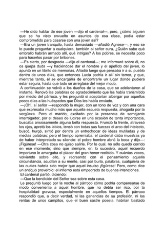 —He oído hablar de ese joven —dijo el cardenal—, pero, ¿cómo alguien
que se ha visto envuelto en asuntos de esa clase, podía estar
comprometido para casarse con una joven así?
 —Era un joven tranquilo, hasta demasiado —añadió Agnese—, y eso se
lo puede preguntar a cualquiera, también al señor cura. ¿Quién sabe qué
embrollo habrán armado allí, qué intrigas? A los pobres, se necesita poco
para hacerlos pasar por bribones.
 —Es cierto, por desgracia —dijo el cardenal—; me informaré sobre él, no
os quepa duda —y haciéndose dar el nombre y el apellido del joven, lo
apuntó en un librito de memorias. Añadió luego que pensaba ir a su pueblo
dentro de unos días, que entonces Lucía podría ir allí sin temor, y que,
mientras tanto, él se encargaría de encontrarle un lugar donde pudiera
estar segura, hasta que todo se arreglase del mejor modo.
 A continuación se volvió a los dueños de la casa, que se adelantaron al
instante. Renovó las palabras de agradecimiento que les había transmitido
por medio del párroco, y les preguntó si aceptarían albergar por aquellos
pocos días a las huéspedes que Dios les había enviado.
 —¡Oh!, sí señor —respondió la mujer, con un tono de voz y con una cara
que expresaba mucho más que aquella escueta respuesta, ahogada por la
vergüeza. Pero el marido, excitado por la presencia de semejante
interrogador, por el deseo de lucirse en una ocasión de tanta importancia,
buscaba ansiosamente alguna bella respuesta. Frunció la frente, atravesó
los ojos, apretó los labios, tensó con todas sus fuerzas el arco del intelecto,
buscó, hurgó, sintió por dentro un entrechocar de ideas mutiladas y de
medias palabras: pero el tiempo apremiaba; el cardenal daba muestras ya
de haber interpretado su silencio: el pobre hombre abrió la boca y dijo—:
¡Figúrese! —Otra cosa no quiso salirle. Por lo cual, no sólo quedó corrido
en ese momento; sino que siempre, en lo sucesivo, aquel recuerdo
importuno le amargaba el placer del gran honor recibido. Y cuántas veces,
volviendo sobre ello, y recreando con el pensamiento aquella
circunstancia, acudían a su mente, casi por burla, palabras, cualquiera de
las cuales habría sido mejor que aquel insulso ¡figúrese! Pero, como dice
un antiguo proverbio: el infierno está empedrado de buenas intenciones.
 El cardenal partió, diciendo:
 —Que la bendición del Señor sea sobre esta casa.
 Le preguntó luego por la noche al párroco cómo podría compensarse de
modo conveniente a aquel hombre, que no debía ser rico, por la
hospitalidad gravosa, especialmente en aquellos tiempos. El párroco
respondió que, a decir verdad, ni las ganancias de su profesión, ni las
rentas de unos campitos, que el buen sastre poseía, habrían bastado
 
