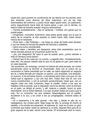 aquel año, para ponerlo en condiciones de ser liberal con los demás; pero
que teniendo unos ahorros de años anteriores, era de los más
acomodados del contorno, y podía hacer algún gasto extra, sin quebranto,
como seguramente hacía éste de buena gana; y que, por lo demás, no
habría modo de hacerle aceptar ninguna recompensa.
 —Tendrá probablemente —dijo el cardenal— créditos con gente que no
puede pagar.
 —Imagínese, monseñor ilustrísimo: esta pobre gente paga con lo que le
sobra de la cosecha: el año pasado no sobró nada; éste, todos tienen
menos de lo necesario.
 —Pues bien —dijo Federigo—, me hago yo cargo de todas esas deudas;
y vos me haréis la merced de pedirle las facturas y saldarlas.
 —Será una suma considerable.
 —Tanto mejor: y tendréis, por desgracia, otros más necesitados, que no
tienen deudas porque no encuentran quién los fíe.
 —¡Ay, por desgracia! Se hace lo que se puede; pero, ¿cómo atender a
todo en tiempos como éstos?
 —Haced que él los vista por mi cuenta, y pagadlo bien. Verdaderamente,
este año, me parece robado todo lo que no se gasta en pan; pero éste es
un caso especial.
 No queremos, sin embargo, concluir la historia de esta jornada, sin contar
brevemente cómo la terminó el innominado. Esta vez la nueva de su
conversión lo había precedido por el valle; se había esparcido en seguida
por él, y había llevado por doquier un pasmo, una ansiedad, una desazón,
un susurro. A los primeros bravos, o servidores (eran todo uno) que vio, les
indicó que lo siguieran; y así uno tras otro. Todos iban tras él, con una
nueva incertidumbre, y con la sumisión acostumbrada; hasta que, con un
séquito cada vez más numeroso, llegó al castillo. Indicó a los que se
hallaban ante la puerta, que lo siguiesen como los demás; entró el primero
en el patio, se dirigió al centro, y allí, todavía a caballo, lanzó un grito
retumbante: era la señal habitual, a la que acudían todos los suyos que la
oían. En un momento, los que estaban desperdigados por el castillo,
acudieron a la voz, y se unían a los ya congregados, mirando todos al
amo.
 —Id a esperarme a la sala grande —les dijo; y desde lo alto de su
cabalgadura, los miraba partir. Bajó luego de ella, la condujo él mismo al
establo, y fue donde era esperado. Al aparecer él, cesó en el acto un gran
cuchicheo que había, todos se apiñaron a un lado, dejando libre para él un
gran espacio de la sala: serían unos treinta. El innominado alzó la mano,
 