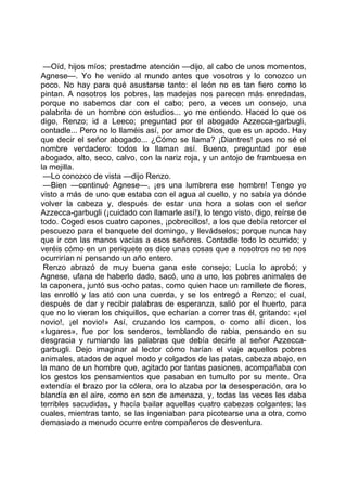 —Oíd, hijos míos; prestadme atención —dijo, al cabo de unos momentos,
Agnese—. Yo he venido al mundo antes que vosotros y lo conozco un
poco. No hay para qué asustarse tanto: el león no es tan fiero como lo
pintan. A nosotros los pobres, las madejas nos parecen más enredadas,
porque no sabemos dar con el cabo; pero, a veces un consejo, una
palabrita de un hombre con estudios... yo me entiendo. Haced lo que os
digo, Renzo; id a Leeco; preguntad por el abogado Azzecca-garbugli,
contadle... Pero no lo llaméis así, por amor de Dios, que es un apodo. Hay
que decir el señor abogado... ¿Cómo se llama? ¡Diantres! pues no sé el
nombre verdadero: todos lo llaman así. Bueno, preguntad por ese
abogado, alto, seco, calvo, con la nariz roja, y un antojo de frambuesa en
la mejilla.
 —Lo conozco de vista —dijo Renzo.
 —Bien —continuó Agnese—, ¡es una lumbrera ese hombre! Tengo yo
visto a más de uno que estaba con el agua al cuello, y no sabía ya dónde
volver la cabeza y, después de estar una hora a solas con el señor
Azzecca-garbugli (¡cuidado con llamarle así!), lo tengo visto, digo, reírse de
todo. Coged esos cuatro capones, ¡pobrecillos!, a los que debía retorcer el
pescuezo para el banquete del domingo, y llevádselos; porque nunca hay
que ir con las manos vacías a esos señores. Contadle todo lo ocurrido; y
veréis cómo en un periquete os dice unas cosas que a nosotros no se nos
ocurrirían ni pensando un año entero.
 Renzo abrazó de muy buena gana este consejo; Lucía lo aprobó; y
Agnese, ufana de haberlo dado, sacó, uno a uno, los pobres animales de
la caponera, juntó sus ocho patas, como quien hace un ramillete de flores,
las enrolló y las ató con una cuerda, y se los entregó a Renzo; el cual,
después de dar y recibir palabras de esperanza, salió por el huerto, para
que no lo vieran los chiquillos, que echarían a correr tras él, gritando: «¡el
novio!, ¡el novio!» Así, cruzando los campos, o como allí dicen, los
«lugares», fue por los senderos, temblando de rabia, pensando en su
desgracia y rumiando las palabras que debía decirle al señor Azzecca-
garbugli. Dejo imaginar al lector cómo harían el viaje aquellos pobres
animales, atados de aquel modo y colgados de las patas, cabeza abajo, en
la mano de un hombre que, agitado por tantas pasiones, acompañaba con
los gestos los pensamientos que pasaban en tumulto por su mente. Ora
extendía el brazo por la cólera, ora lo alzaba por la desesperación, ora lo
blandía en el aire, como en son de amenaza, y, todas las veces les daba
terribles sacudidas, y hacía bailar aquellas cuatro cabezas colgantes; las
cuales, mientras tanto, se las ingeniaban para picotearse una a otra, como
demasiado a menudo ocurre entre compañeros de desventura.
 