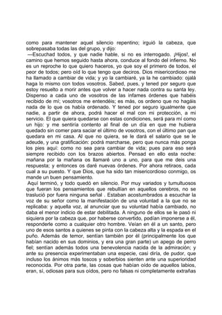como para mantener aquel silencio repentino; irguió la cabeza, que
sobrepasaba todas las del grupo, y dijo:
 —Escuchad todos, y que nadie hable, si no es interrogado. ¡Hijos!, el
camino que hemos seguido hasta ahora, conduce al fondo del infierno. No
es un reproche lo que quiero haceros, yo que soy el primero de todos, el
peor de todos; pero oíd lo que tengo que deciros. Dios misericordioso me
ha llamado a cambiar de vida; y yo la cambiaré, ya la he cambiado: ojalá
haga lo mismo con todos vosotros. Sabed, pues, y tened por seguro que
estoy resuelto a morir antes que volver a hacer nada contra su santa ley.
Dispenso a cada uno de vosotros de las infames órdenes que habéis
recibido de mí; vosotros me entendéis; es más, os ordeno que no hagáis
nada de lo que os había ordenado. Y tened por seguro igualmente que
nadie, a partir de ahora, podrá hacer el mal con mi protección, a mi
servicio. El que quiera quedarse con estas condiciones, será para mí como
un hijo: y me sentiría contento al final de un día en que me hubiera
quedado sin comer para saciar el último de vosotros, con el último pan que
quedara en mi casa. Al que no quiera, se le dará el salario que se le
adeude, y una gratificación: podrá marcharse, pero que nunca más ponga
los pies aquí: como no sea para cambiar de vida; pues para eso será
siempre recibido con los brazos abiertos. Pensad en ello esta noche:
mañana por la mañana os llamaré uno a uno, para que me deis una
respuesta; y entonces os daré nuevas órdenes. Por ahora retiraos, cada
cual a su puesto. Y que Dios, que ha sido tan misericordioso conmigo, os
mande un buen pensamiento.
 Aquí terminó, y todo quedó en silencio. Por muy variados y tumultuosos
que fueran los pensamientos que rebullían en aquellos cerebros, no se
traslució por fuera ninguna señal . Estaban acostumbrados a escuchar la
voz de su señor como la manifestación de una voluntad a la que no se
replicaba: y aquella voz, al anunciar que su voluntad había cambiado, no
daba el menor indicio de estar debilitada. A ninguno de ellos se le pasó ni
siquiera por la cabeza que, por haberse convertido, podían imponerse a él,
responderle como a cualquier otro hombre. Veían en él a un santo, pero
uno de esos santos a quienes se pinta con la cabeza alta y la espada en el
puño. Además de temor, sentían también por él (principalmente los que
habían nacido en sus dominios, y era una gran parte) un apego de perro
fiel; sentían además todos una benevolencia nacida de la admiración; y
ante su presencia experimentaban una especie, casi diría, de pudor, que
incluso los ánimos más toscos y soberbios sienten ante una superioridad
reconocida. Por otra parte, las cosas que habían oído de aquellos labios,
eran, sí, odiosas para sus oídos, pero no falsas ni completamente extrañas
 