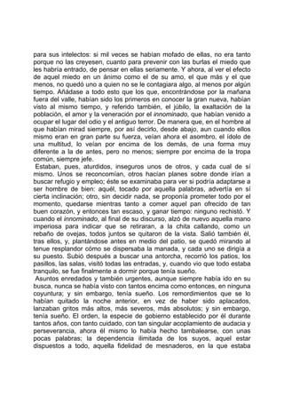para sus intelectos: si mil veces se habían mofado de ellas, no era tanto
porque no las creyesen, cuanto para prevenir con las burlas el miedo que
les habría entrado, de pensar en ellas seriamente. Y ahora, al ver el efecto
de aquel miedo en un ánimo como el de su amo, el que más y el que
menos, no quedó uno a quien no se le contagiara algo, al menos por algún
tiempo. Añádase a todo esto que los que, encontrándose por la mañana
fuera del valle, habían sido los primeros en conocer la gran nueva, habían
visto al mismo tiempo, y referido también, el júbilo, la exaltación de la
población, el amor y la veneración por el innominado, que habían venido a
ocupar el lugar del odio y el antiguo terror. De manera que, en el hombre al
que habían mirad siempre, por así decirlo, desde abajo, aun cuando ellos
mismo eran en gran parte su fuerza, veían ahora el asombro, el ídolo de
una multitud, lo veían por encima de los demás, de una forma muy
diferente a la de antes, pero no menos; siempre por encima de la tropa
común, siempre jefe.
 Estaban, pues, aturdidos, inseguros unos de otros, y cada cual de sí
mismo. Unos se reconcomían, otros hacían planes sobre donde irían a
buscar refugio y empleo; éste se examinaba para ver si podría adaptarse a
ser hombre de bien: aquél, tocado por aquella palabras, advertía en sí
cierta inclinación; otro, sin decidir nada, se proponía prometer todo por el
momento, quedarse mientras tanto a comer aquel pan ofrecido de tan
buen corazón, y entonces tan escaso, y ganar tiempo: ninguno rechistó. Y
cuando el innominado, al final de su discurso, alzó de nuevo aquella mano
imperiosa para indicar que se retiraran, a la chita callando, como un
rebaño de ovejas, todos juntos se quitaron de la vista. Salió también él,
tras ellos, y, plantándose antes en medio del patio, se quedó mirando al
tenue resplandor cómo se dispersaba la manada, y cada uno se dirigía a
su puesto. Subió después a buscar una antorcha, recorrió los patios, los
pasillos, las salas, visitó todas las entradas, y, cuando vio que todo estaba
tranquilo, se fue finalmente a dormir porque tenía sueño.
 Asuntos enredados y también urgentes, aunque siempre había ido en su
busca, nunca se había visto con tantos encima como entonces, en ninguna
coyuntura; y sin embargo, tenía sueño. Los remordimientos que se lo
habían quitado la noche anterior, en vez de haber sido aplacados,
lanzaban gritos más altos, más severos, más absolutos; y sin embargo,
tenía sueño. El orden, la especie de gobierno establecido por él durante
tantos años, con tanto cuidado, con tan singular acoplamiento de audacia y
perseverancia, ahora él mismo lo había hecho tambalearse, con unas
pocas palabras; la dependencia ilimitada de los suyos, aquel estar
dispuestos a todo, aquella fidelidad de mesnaderos, en la que estaba
 