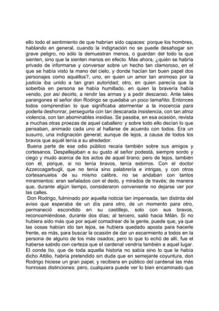 ello todo el sentimiento de que habrían sido capaces: porque los hombres,
hablando en general, cuando la indignación no se puede desahogar sin
grave peligro, no sólo la demuestran menos, o guardan del todo la que
sienten, sino que la sienten menos en efecto. Mas ahora, ¿quién se habría
privado de informarse y conversar sobre un hecho tan clamoroso, en el
que se había visto la mano del cielo, y donde hacían tan buen papel dos
personajes como aquéllos?, uno, en quien un amor tan animoso por la
justicia iba unido a tan gran autoridad; otro, en quien parecía que la
soberbia en persona se había humillado, en quien la bravería había
venido, por así decirlo, a rendir las armas y a pedir descanso. Ante tales
parangones el señor don Rodrigo se quedaba un poco tamañito. Entonces
todos comprendían lo que significaba atormentar a la inocencia para
poderla deshonrar, perseguirla con tan descarada insistencia, con tan atroz
violencia, con tan abominables insidias. Se pasaba, en esa ocasión, revista
a muchas otras proezas de aquel caballero: y sobre todo ello decían lo que
pensaban, animado cada uno al hallarse de acuerdo con todos. Era un
susurro, una indignación general; aunque de lejos, a causa de todos los
bravos que aquél tenía a su alrededor.
 Buena parte de ese odio público recaía también sobre sus amigos y
cortesanos. Despellejaban a su gusto al señor podestá, siempre sordo y
ciego y mudo acerca de los actos de aquel tirano; pero de lejos, también
con él, porque, si no tenía bravos, tenía esbirros. Con el doctor
Azzeccagarbugli, que no tenía sino palabrería e intrigas, y con otros
cortesanuelos de su mismo calibre, no se andaban con tantos
miramientos: eran señalados con el dedo, y mirados de través; de manera
que, durante algún tiempo, consideraron conveniente no dejarse ver por
las calles.
 Don Rodrigo, fulminado por aquella noticia tan impensada, tan distinta del
aviso que esperaba de un día para otro, de un momento para otro,
permaneció escondido en su castillejo, solo con sus bravos,
reconcomiéndose, durante dos días; al tercero, salió hacia Milán. Si no
hubiera sido más que por aquel comadrear de la gente, puede que, ya que
las cosas habían ido tan lejos, se hubiera quedado aposta para hacerle
frente, es más, para buscar la ocasión de dar un escarmiento a todos en la
persona de alguno de los más osados; pero lo que lo echó de allí, fue el
haberse sabido con certeza que el cardenal vendría también a aquel lugar.
El conde tío, que de toda aquella historia no sabía sino lo que le había
dicho Attilio, habría pretendido sin duda que en semejante coyuntura, don
Rodrigo hiciese un gran papel, y recibiera en público del cardenal las más
honrosas distinciones: pero, cualquiera puede ver lo bien encaminado que
 