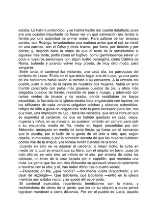 estaba. Lo habría pretendido, y se habría hecho dar cuenta detallada; pues
era una ocasión importante de hacer ver en qué estimación era tenida la
familia por una autoridad de primer orden. Para zafarse de tan enojoso
aprieto, don Rodrigo, levantándose una mañana antes que el sol, se metió
en una carroza, con el Griso y otros bravos, por fuera, por delante y por
detrás; y, dejando dada la orden de que el resto de la servidumbre lo
siguiese más tarde, partió como un fugitivo, como (permítasenos elevar un
poco a nuestros personajes con algún ilustre parangón), como Catilina de
Roma, bufando y jurando volver muy pronto, de muy otro modo, para
vengarse.
 Entre tanto, el cardenal iba visitando, una cada día, las parroquias del
territorio de Lecco. El día en el que debía llegar a la de Lucía, ya una parte
de los habitantes había salido al camino a su encuentro. A la entrada del
pueblo, justo al lado de la casita de nuestras dos mujeres, había un arco
triunfal construido con palos más gruesos puestos de pie, y otros más
delgados puestos de través, revestido de paja y musgo, y adornado con
ramas verdes de brusco y de acebo, donde resaltaban las bayas
escarlatas; la fachada de la iglesia estaba toda engalanada con tapices; de
los alféizares de cada ventana colgaban colchas y sábanas extendidas,
refajos de niño a guisa de colgaduras: todo lo poco necesario para dar, mal
que bien, una impresión de lujo. Hacia las veintidós, que era la hora en que
se esperaba al cardenal, los que se habían quedado en casa, viejos,
mujeres y niños, en su mayoría, se pusieron también en camino para salir
a su encuentro, medio en fila, medio en tropel, precedidos por don
Abbondio, amargado en medio de tanta fiesta, ya fuese por el estruendo
que lo aturdía, por el bullir de la gente de un lado a otro, que, según
repetía, lo mareaba, o por la comezón secreta de que las mujeres hubieran
podido irse de la lengua, y le tocase rendir cuentas de la boda.
 Cuando en esto se ve asomar al cardenal, o mejor dicho, la turba en
medio de la cual se encontraba su litera, con el séquito en torno; pues de
todo ello no se veía sino un indicio en el aire, por encima de todas las
cabezas, un trozo de la cruz llevada por el capellán, que montaba una
mula. La gente que iba con don Abbondio se apresuró desordenadamente
a reunirse con la otra: y él, tras haber dicho tres o cuatro veces:
 —Despacio; en fila, ¿qué hacéis? —dio media vuelta despechado; y sin
dejar de rezongar—: Qué Babilonia, qué Babilonia —entró en la iglesia
mientras aún estaba vacía; y se quedó allí esperando.
 El cardenal avanzaba, repartiendo bendiciones con la mano, y
recibiéndolas de labios de la gente, que los de su séquito a duras penas
lograban mantener a cierta distancia. Por ser el pueblo de Lucía, aquella
 