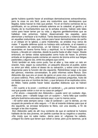gente hubiera querido hacer al arzobispo demostraciones extraordinarias;
pero la cosa no era fácil, pues era costumbre que, dondequiera que
llegaba, todos hacían lo más que podían. Ya en el mismo comienzo de su
pontificado, en su primera entrada solemne en la catedral, el gentío y el
ímpetu de la muchedumbre que se le echaba encima, habían sido tales
como para hacer temer por su vida; y algunos gentileshombres que se
hallaban más próximos, habían desenvainado las espadas, para
atemorizar y rechazar a la multitud. Tanta descompostura y violencia había
en aquellas costumbres, que, incluso para hacer demostraciones de cariño
a un obispo en la iglesia, y para moderarlas, se andaba muy cerca de
matar. Y aquella defensa quizá no hubiera sido suficiente, si el maestro y
el vicemaestro de ceremonias, un tal Clereci y un tal Picozzi, jóvenes
sacerdotes en buena forma física y espiritual, no lo hubieran cogido en
brazos, y llevado en volandas, desde la puerta hasta el altar mayor. Desde
entonces, en tantas visitas episcopales como hubo de hacer, la primera
entrada en la iglesia puede contarse sin asomo de broma entre sus fatigas
pastorales y alguna vez, entre los peligros que corrió.
 Entró también en ésta como pudo; fue al altar y, tras estar un rato en
oración, hizo, según su costumbre, un pequeño discurso al pueblo, sobre
su amor por ellos, sobre el deseo de su salvación, y sobre cómo debían
disponerse para la función del día siguiente. Retirándose luego a la casa
del párroco, mientras conversaban, le pidió informes sobre Renzo. Don
Abbondio dijo que era un joven de genio un poco vivo, un poco testarudo,
un poco colérico. Pero, ante más detalladas y precisas preguntas, hubo de
contestar que era un hombre de bien, y que tampoco él se explicaba cómo,
en Milán, había podido hacer todas aquellas diabluras que se habían
dicho.
 —En cuanto a la joven —continuó el cardenal—, ¿os parece también a
vos que puede volver a vivir en su casa sin peligro?
 —Por ahora —respondió don Abbondio— puede venir sin cuidado: digo,
por ahora; pero —añadió luego con un suspiro—, haría falta que vuestra
señoría ilustrísima estuviese siempre aquí, o por lo menos cerca.
 —El señor está siempre cerca —dijo el cardenal—; por lo demás, yo me
ocuparé de ponerla en sitio seguro. —Y dio al instante órdenes para que al
día siguiente, se enviase temprano la litera, con una escolta, a fin de
recoger a las dos mujeres.
 Don Abbondio salió de allí muy contento de que el cardenal le hubiera
hablado de los dos jóvenes, sin pedirle cuentas de su negativa a casarlos.
«De modo que no sabe nada», decía para sí; «Agnese ha callado,
¡milagro! Es cierto que tienen que volver a verse; pero ya le daremos, ya le
 
