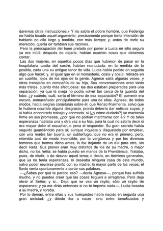daremos otras instrucciones.» Y no sabía el pobre hombre, que Federigo
no había tocado aquel argumento, precisamente porque tenía intención de
hablarle de ello largo y tendido, con más tiempo; y, antes de darle su
merecido, quería oír también sus razones.
 Pero la preocupación del buen prelado por poner a Lucía en sitio seguro
ya era inútil: después de dejarla, habían ocurrido cosas que debemos
contar.
 Las dos mujeres, en aquellos pocos días que hubieron de pasar en la
hospitalaria casita del sastre, habían reanudado, en la medida de lo
posible, cada una su antiguo tenor de vida. Lucía había pedido en seguida
algo que hacer; y, al igual que en el monasterio, cosía y cosía, retirada en
un cuartito, lejos de los ojos de la gente. Agnese salía algunas veces, y
otras trabajaba en compañía de su hija. Sus conversaciones eran tanto
más tristes, cuanto más afectuosas: las dos estaban preparadas para una
separación; ya que la oveja no podía volver tan cerca de la guarida del
lobo: ¿y cuándo, cuál, sería el término de esa separación? El porvenir era
oscuro, enmarañado: principalmente para una de ellas. Agnese, de todos
modos, hacía alegres conjeturas sobre él: que Renzo finalmente, salvo que
le hubiera ocurrido alguna desgracia, pronto debería dar noticias suyas; y
si había encontrado trabajo y acomodo, si (¿y cómo dudarlo?) se mantenía
firme en sus promesas, ¿por qué no podían marcharse con él? Y de tales
esperanzas hablaba una y otra vez a su hija, para la cual no sabría decir si
era mayor dolor el escuchar, o pena el responder. Su gran secreto había
seguido guardándolo para sí; aunque inquieta y disgustada por emplear,
con una madre tan buena, un subterfugio, que no era el primero; pero,
retenida casi de modo invencible, por la vergüenza y por los diversos
temores que hemos dicho antes, lo iba dejando de un día para otro, sin
decir nada. Sus planes eran muy distintos de los de su madre, o mejor
dicho, no los reñía; se había puesto en manos de la Providencia. Trataba,
pues, de eludir, o de desviar aquel tema; o decía, en términos generales,
que ya no tenía esperanzas, ni deseaba ninguna cosa de este mundo,
salvo poder reunirse pronto con su madre; la mayor parte de las veces, el
llanto venía oportunamente a cortar sus palabras.
 —¿Sabes por qué te parece eso? —decía Agnese—, porque has sufrido
mucho, y no puedes creer que las cosas lleguen a arreglarse. Pero deja
obrar al Señor; y si... Deja que se vea un rayito, sólo un rayito de
esperanza; y ya me dirás entonces si no te importa nada—. Lucía besaba
a su madre, y lloraba.
 Por lo demás, entre ellas y sus huéspedes había nacido en seguida una
gran amistad: ¿y dónde iba a nacer, sino entre beneficiados y
 