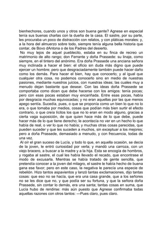 bienhechores, cuando unos y otros son buena gente? Agnese en especial
tenía sus buenas charlas con la dueña de la casa. El sastre, por su parte,
les procuraba un poco de distracción con relatos, y con pláticas morales: y,
a la hora del almuerzo sobre todo, siempre tenía alguna bella historia que
contar, de Bovo dAntona o de los Padres del desierto.
 No muy lejos de aquel pueblecito, estaba en su finca de recreo un
matrimonio de alto rango; don Ferrante y doña Prassede: su linaje, como
siempre, en el tintero del anónimo. Era doña Prassede una anciana señora
muy inclinada a hacer el bien: el oficio sin duda más digno que puede
ejercer un hombre; pero que desgraciadamente también puede hacer daño
como los demás. Para hacer el bien, hay que conocerlo; y al igual que
cualquier otra cosa, no podemos conocerlo sino en medio de nuestras
pasiones, mediante nuestros juicios, con nuestras ideas; las cuales muy a
menudo dejan bastante que desear. Con las ideas doña Prassede se
comportaba como dicen que debe hacerse con los amigos: tenía pocas;
pero con esas pocas estaban muy encariñada. Entre esas pocas, había
por desgracia muchas equivocadas; y no eran aquellas por las que menos
apego sentía. Sucedía, pues, o que se proponía como un bien lo que no lo
era, o que tomaba por medios, cosas que podían más bien surtir el efecto
contrario, o que creía lícitos los que no lo eran en modo alguno, gracias a
cierta vaga suposición, de que quien hace más de lo que debe, puede
hacer más de lo que tiene derecho; le acontecía no ver en un hecho lo que
había de real, o ver lo que no había; y muchas otras cosas parecidas, que
pueden suceder y que les suceden a muchos, sin exceptuar a los mejores;
pero a doña Prassede, demasiado a menudo, y con frecuencia, todas de
una vez.
 Al oír el gran suceso de Lucía, y todo lo que, en aquella ocasión, se decía
de la joven, le entró curiosidad por verla; y mandó una carroza, con un
viejo bracero, a buscar a la madre y a la hija. Esta se encogía de hombros,
y rogaba al sastre, el cual les había llevado el recado, que encontrase el
modo de excusarla. Mientras se había tratado de gente sencilla, que
pretendía conocer a la joven del milagro, el sastre le había hecho de buena
gana ese favor; pero en este caso, la negativa le parecía una especie de
rebelión. Hizo tantos aspavientos y lanzó tantas exclamaciones, dijo tantas
cosas: que eso no se hacía, que era una casa grande, que a los señores
no se les dice que no, y que podía ser su fortuna, y que la señora doña
Prassede, sin contar lo demás, era una santa; tantas cosas en suma, que
Lucía hubo de rendirse: más aún puesto que Agnese confirmaba todas
aquellas razones con otros tantos: —Pues claro, pues claro.
 