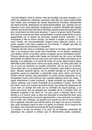 Cuando llegaron ante la señora, ésta les prodigó una gran acogida, y un
sinfín de parabienes; interrogó, aconsejó: todo ello con cierta superioridad
casi innata, pero corregida por tantas expresiones humildes, atemperada
por tanta solicitud, aderezada con tanta espiritualidad, que, Agnese casi en
seguida, Lucía, poco después, empezaron a sentirse aliviadas del respeto
opresor que al principio les había infundido aquella presencia señorial; más
aún, encontraron en ella cierto atractivo. Y para ir al grano, doña Prassede,
al oír que el cardenal se había comprometido a buscar alojamiento a Lucía,
aguijoneada por el deseo de secundar aquella buena intención, y de
anticiparse a ella al mismo tiempo, se ofreció a acoger a la joven en su
casa, donde, sin encomendársele ninguna tarea especial, podría, a su
gusto, ayudar a las otras mujeres en sus labores. Y añadió que ella se
encargaría de comunicárselo a monseñor.
 Además del bien claro e inmediato que había en tal obra, doña Prassede
veía, y se proponía otro, quizá más importante, en su opinión; enderezar
una cabeza, poner en el buen camino a alguien que lo necesitaba mucho.
Porque, desde que había oído hablar por primera vez de Lucía, se había
persuadido al instante de que una joven que había podido prometerse a un
granuja, a un sedicioso, a un carne de horca, en suma, alguna tacha, algún
defectillo oculto debía tener. Dime con quién andas, y te diré quién eres. Al
ver a Lucía se confirmó en aquella convicción. No es que en el fondo,
como quien dice, no le pareciese buena muchacha; pero había mucho que
decir. Aquella cabecita gacha, con la barbilla clavada en el hueco de la
garganta, aquel no responder, o responder seca, seca, como a la fuerza,
podían indicar timidez; pero denotaban sin duda mucha terquedad: no se
necesitaba mucho para adivinar que aquella cabecita tenía sus ideas. Y
aquel ruborizarse a cada momento, y aquel contener los suspiros... Dos
ojazos, además, que a doña Prassede no le gustaban ni pizca. Tenía ella
por cierto, como si lo supiera de buena fuente, que todas las desgracias de
Lucía eran un castigo del cielo por su amistad con aquel granuja, y un
aviso para hacer que se apartase por completo de él; y sentado esto, se
proponía cooperar a tan buen fin. Ya que, como a menudo decía a los
demás y a sí misma, todo su afán era secundar la voluntad del cielo: pero
cometía con frecuencia una grave equivocación, y era confundir su cerebro
con el cielo. Sin embargo, se guardó muy mucho de dar el menor indicio
de la segunda intención que hemos dicho. Era ésta una de sus máximas,
que, para conseguir hacer el bien a la gente, lo primero, en la mayoría de
los casos, era no ponerla al corriente de aquel propósito.
 La madre y la hija se miraron a la cara. En la dolorosa necesidad de
separarse, les pareció a ambas que el ofrecimiento podía aceptarse,
 