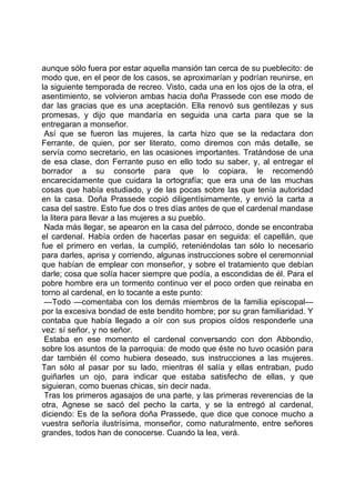aunque sólo fuera por estar aquella mansión tan cerca de su pueblecito: de
modo que, en el peor de los casos, se aproximarían y podrían reunirse, en
la siguiente temporada de recreo. Visto, cada una en los ojos de la otra, el
asentimiento, se volvieron ambas hacia doña Prassede con ese modo de
dar las gracias que es una aceptación. Ella renovó sus gentilezas y sus
promesas, y dijo que mandaría en seguida una carta para que se la
entregaran a monseñor.
 Así que se fueron las mujeres, la carta hizo que se la redactara don
Ferrante, de quien, por ser literato, como diremos con más detalle, se
servía como secretario, en las ocasiones importantes. Tratándose de una
de esa clase, don Ferrante puso en ello todo su saber, y, al entregar el
borrador a su consorte para que lo copiara, le recomendó
encarecidamente que cuidara la ortografía; que era una de las muchas
cosas que había estudiado, y de las pocas sobre las que tenía autoridad
en la casa. Doña Prassede copió diligentísimamente, y envió la carta a
casa del sastre. Esto fue dos o tres días antes de que el cardenal mandase
la litera para llevar a las mujeres a su pueblo.
 Nada más llegar, se apearon en la casa del párroco, donde se encontraba
el cardenal. Había orden de hacerlas pasar en seguida: el capellán, que
fue el primero en verlas, la cumplió, reteniéndolas tan sólo lo necesario
para darles, aprisa y corriendo, algunas instrucciones sobre el ceremonnial
que habían de emplear con monseñor, y sobre el tratamiento que debían
darle; cosa que solía hacer siempre que podía, a escondidas de él. Para el
pobre hombre era un tormento continuo ver el poco orden que reinaba en
torno al cardenal, en lo tocante a este punto:
 —Todo —comentaba con los demás miembros de la familia episcopal—
por la excesiva bondad de este bendito hombre; por su gran familiaridad. Y
contaba que había llegado a oír con sus propios oídos responderle una
vez: sí señor, y no señor.
 Estaba en ese momento el cardenal conversando con don Abbondio,
sobre los asuntos de la parroquia: de modo que éste no tuvo ocasión para
dar también él como hubiera deseado, sus instrucciones a las mujeres.
Tan sólo al pasar por su lado, mientras él salía y ellas entraban, pudo
guiñarles un ojo, para indicar que estaba satisfecho de ellas, y que
siguieran, como buenas chicas, sin decir nada.
 Tras los primeros agasajos de una parte, y las primeras reverencias de la
otra, Agnese se sacó del pecho la carta, y se la entregó al cardenal,
diciendo: Es de la señora doña Prassede, que dice que conoce mucho a
vuestra señoría ilustrísima, monseñor, como naturalmente, entre señores
grandes, todos han de conocerse. Cuando la lea, verá.
 