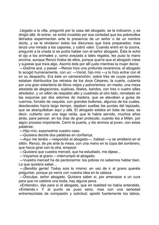 Llegado a la villa, preguntó por la casa del abogado; se la indicaron, y se
dirigió allá. Al entrar, se sintió invadido por esa cortedad que los pobrecillos
iletrados experimentan ante la presencia de un señor o de un nombre
docto, y se le olvidaron todos los discursos que traía preparados; mas
lanzó una mirada a los capones, y cobró valor. Cuando entró en la cocina,
preguntó a la criada si se podía hablar con el señor abogado. Ésta le echó
el ojo a los animales y, como avezada a tales regalos, les puso la mano
encima, aunque Renzo tiraba de ellos, porque quería que el abogado viese
y supiese que traía algo. Asomó éste por allí justo mientras la mujer decía:
 —Dadme acá, y pasad —Renzo hizo una profunda reverencia: el abogado
lo acogió humanamente, con un: —Venid, hijo mío —y lo hizo entrar con él
en su despacho. Era éste un camaranchón, sobre tres de cuyas paredes
estaban distribuidos los retratos de los doce Césares; la cuarta, cubierta
por una gran estantería de libros viejos y polvorientos: en medio, una mesa
atestada de alegaciones, súplicas, libelos, bandos, con tres o cuatro sillas
alrededor, y un sillón de respaldo alto y cuadrado al otro lado, rematado en
las esquinas por dos adornos de madera, que se elevaban a guisa de
cuernos, forrado de vaqueta, con grandes bullones, algunos de los cuales,
desclavados hacía largo tiempo, dejaban sueltas las puntas del tapizado,
que se abarquillaban aquí y allá. El abogado estaba en bata de casa, es
decir, cubierto con una toga raída, que le había servido, muchos años
atrás, para perorar, en los días de gran protocolo, cuando iba a Milán, por
algún proceso importante. Cerró la puerta, y dio ánimos al joven, con estas
palabras:
 —Hijo mío, exponedme vuestro caso.
 —Quisiera decirle dos palabras en confianza.
 —Aquí me tenéis —respondió el abogado—, hablad —y se arrellanó en el
sillón. Renzo, de pie ante la mesa, con una mano en la copa del sombrero,
que hacía girar con la otra, empezó:
 —Quisiera que vuestra merced, que ha estudiado, me dijese...
 —Vayamos al grano —interrumpió el abogado.
 —Vuestra merced ha de perdonarme: los pobres no sabemos hablar bien.
Lo que quisiera saber...
 —¡Bendita gente! Todos sois lo mismo: en vez de ir al grano queréis
preguntar, porque ya venís con vuestra idea en la cabeza.
 —Disculpe, señor abogado. Quisiera saber si, por amenazar a un cura
para que no celebre una boda, hay alguna pena.
 «Entiendo», dijo para sí el abogado, que en realidad no había entendido.
«Entiendo.» Y al punto se puso serio, mas con una seriedad
entremezclada de compasión y solicitud; apretó fuertemente los labios,
 