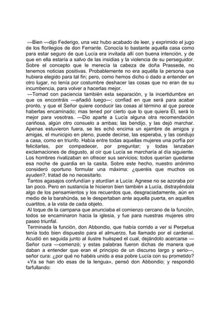 —Bien —dijo Federigo, una vez hubo acabado de leer, y exprimido el jugo
de los florilegios de don Ferrante. Conocía lo bastante aquella casa como
para estar seguro de que Lucía era invitada allí con buena intención, y de
que en ella estaría a salvo de las insidias y la violencia de su perseguidor.
Sobre el concepto que le merecía la cabeza de doña Prassede, no
tenemos noticias positivas. Probablemente no era aquélla la persona que
hubiera elegido para tal fin; pero, como hemos dicho o dado a entender en
otro lugar, no tenía por costumbre deshacer las cosas que no eran de su
incumbencia, para volver a hacerlas mejor.
 —Tomad con paciencia también esta separación, y la incertidumbre en
que os encontráis —añadió luego—; confiad en que será para acabar
pronto, y que el Señor quiere conducir las cosas al término al que parece
haberlas encaminado; mas tened por cierto que lo que quiera Él, será lo
mejor para vosotras. —Dio aparte a Lucía alguna otra recomendación
cariñosa, algún otro consuelo a ambas; las bendijo, y las dejó marchar.
Apenas estuvieron fuera, se les echó encima un ejambre de amigos y
amigas, el municipio en pleno, puede decirse, las esperaba, y las condujo
a casa, como en triunfo. Había entre todas aquellas mujeres una porfía por
felicitarlas, por compadecer, por preguntar; y todas lanzaban
exclamaciones de disgusto, al oír que Lucía se marcharía al día siguiente.
Los hombres rivalizaban en ofrecer sus servicios; todos querían quedarse
esa noche de guardia en la casita. Sobre este hecho, nuestro anónimo
consideró oportuno formular una máxima: ¿queréis que muchos os
ayuden?, tratad de no necesitarlo.
 Tantos agasajos confundían y aturdían a Lucía: Agnese no se azoraba por
tan poco. Pero en sustancia le hicieron bien también a Lucía, distrayéndola
algo de los pensamientos y los recuerdos que, desgraciadamente, aún en
medio de la barahúnda, se le despertaban ante aquella puerta, en aquellos
cuartitos, a la vista de cada objeto.
 Al toque de la campana que anunciaba el comienzo cercano de la función,
todos se encaminaron hacia la iglesia, y fue para nuestras mujeres otro
paseo triunfal.
 Terminada la función, don Abbondio, que había corrido a ver si Perpetua
tenía todo bien dispuesto para el almuerzo, fue llamado por el cardenal.
Acudió en seguida junto al ilustre huésped el cual, dejándolo acercarse —
Señor cura —comenzó; y estas palabras fueron dichas de manera que
daban a entender que eran el principio de un discurso largo y serio—,
señor cura: ¿por qué no habéis unido a esa pobre Lucía con su prometido?
 «Ya se han ido esas de la lengua», pensó don Abbondio; y respondió
farfullando:
 