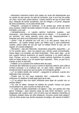 —Monseñor ilustrísimo habrá oído hablar sin duda del desbarajuste que
ha nacido de ese asunto: ha sido tal confusión, que ni aun hoy se puede
ver claro: como bien podrá deducir, vuestra señoría de que la joven está
aquí, después de tantos accidentes, casi de milagro; y el joven, después
de otros accidentes, no se sabe dónde está.
 —Pregunto —prosiguó el cardenal— si es verdad que, antes de todos
esos sucesos, habéis rehusado celebrar la boda, cuando se os pidió, en el
día fijado; y por qué.
 —Verdaderamente... si vuestra señoría ilustrísima supiese... qué
amenazas... qué ordenes terribles recibí de no hablar... —Y se quedó así,
sin terminar, con cierto ademán como para dar respetuosamente a
entender que sería una indiscreción querer saber más.
 —¡Pero! —dijo el cardenal con una voz y un aire graves, fuera de lo
ordinario—, es vuestro obispo quien, por deber suyo y para justificación
vuestra, quiere saber de vos por qué no habéis hecho lo que, por vía
regular, es vuestra obligación.
 —Monseñor —dijo don Abbondio, haciéndose pequeñito, pequeñito—, yo
no he querido decir... pero me pareció que, siendo cosas enmarañadas,
cosas viejas y sin remedio, era inútil revolverlas... Pero, pero, digo... ya sé
que vuestra señoría ilustrísima no querrá traicionar a un pobre párroco
suyo. Porque, ya lo ve, monseñor; vuestra señoría ilustrísma no puede
estar en todas partes; y yo me quedo aquí expuesto... Pero, ya que me lo
manda, lo diré, lo diré todo.
 —Hablad: yo no quisiera sino hallaros libre de culpa.
 Entonces don Abbondio se puso a contar la dolorosa historia; pero calló el
nombre principal, y lo sustituyó por: un gran señor, dejando así a la
prudencia todo lo que poco que se podía, en semejante aprieto.
 —¿Y no habéis tenido otro motivo? —preguntó el cardenal, cuando don
Abbondio hubo concluido.
 —Puede que no me haya explicado bien —respondió éste—: me
ordenaron no celebrar la boda bajo pena de la vida.
 —¿Y os parece ésa una razón suficiente para dejar de cumplir con un
preciso deber?
 —Yo, con mi deber, siempre he tratado de cumplir, incluso con grave
incomodidad mía, pero cuando se trata de la vida...
 —Y cuado os habéis presentado a la Iglesia —dijo, con acento aún más
grave, Federigo— para haceros cargo de este santo ministerio, ¿os ha
asegurado ella vuestra vida? ¿Os ha dicho que los deberes inherentes al
ministerio estaban libres de todo obstáculo, inmunes contra todo peligro?
¿Os ha dicho acaso que donde empezara el peligro, allí cesaría el deber?
 