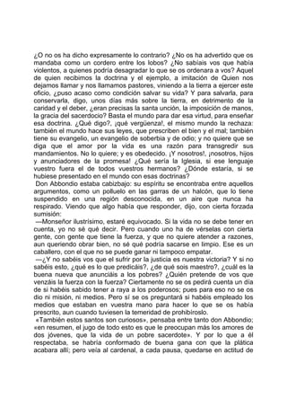 ¿O no os ha dicho expresamente lo contrario? ¿No os ha advertido que os
mandaba como un cordero entre los lobos? ¿No sabíais vos que había
violentos, a quienes podría desagradar lo que se os ordenara a vos? Aquel
de quien recibimos la doctrina y el ejemplo, a imitación de Quien nos
dejamos llamar y nos llamamos pastores, viniendo a la tierra a ejercer este
oficio, ¿puso acaso como condición salvar su vida? Y para salvarla, para
conservarla, digo, unos días más sobre la tierra, en detrimento de la
caridad y el deber, ¿eran precisas la santa unción, la imposición de manos,
la gracia del sacerdocio? Basta el mundo para dar esa virtud, para enseñar
esa doctrina. ¿Qué digo?, ¡qué vergüenza!, el mismo mundo la rechaza:
también el mundo hace sus leyes, que prescriben el bien y el mal; también
tiene su evangelio, un evangelio de soberbia y de odio; y no quiere que se
diga que el amor por la vida es una razón para transgredir sus
mandamientos. No lo quiere; y es obedecido. ¡Y nosotros!, ¡nosotros, hijos
y anunciadores de la promesa! ¿Qué sería la Iglesia, si ese lenguaje
vuestro fuera el de todos vuestros hermanos? ¿Dónde estaría, si se
hubiese presentado en el mundo con esas doctrinas?
 Don Abbondio estaba cabizbajo: su espíritu se encontraba entre aquellos
argumentos, como un polluelo en las garras de un halcón, que lo tiene
suspendido en una región desconocida, en un aire que nunca ha
respirado. Viendo que algo había que responder, dijo, con cierta forzada
sumisión:
 —Monseñor ilustrísimo, estaré equivocado. Si la vida no se debe tener en
cuenta, yo no sé qué decir. Pero cuando uno ha de vérselas con cierta
gente, con gente que tiene la fuerza, y que no quiere atender a razones,
aun queriendo obrar bien, no sé qué podría sacarse en limpio. Ese es un
caballero, con el que no se puede ganar ni tampoco empatar.
 —¿Y no sabéis vos que el sufrir por la justicia es nuestra victoria? Y si no
sabéis esto, ¿qué es lo que predicáis?, ¿de qué sois maestro?, ¿cuál es la
buena nueva que anunciáis a los pobres? ¿Quién pretende de vos que
venzáis la fuerza con la fuerza? Ciertamente no se os pedirá cuenta un día
de si habéis sabido tener a raya a los poderosos; pues para eso no se os
dio ni misión, ni medios. Pero sí se os preguntará si habéis empleado los
medios que estaban en vuestra mano para hacer lo que se os había
prescrito, aun cuando tuviesen la temeridad de prohibíroslo.
 «También estos santos son curiosos», pensaba entre tanto don Abbondio;
«en resumen, el jugo de todo esto es que le preocupan más los amores de
dos jóvenes, que la vida de un pobre sacerdote». Y por lo que a él
respectaba, se habría conformado de buena gana con que la plática
acabara allí; pero veía al cardenal, a cada pausa, quedarse en actitud de
 