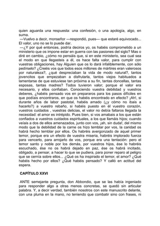quien aguarda una respuesta: una confesión, o una apología, algo, en
suma.
 —Vuelvo a decir, monseñor —respondió, pues— que estaré equivocado...
El valor, uno no se lo puede dar.
 —¿Y por qué entonces, podría deciros yo, os habéis comprometido a un
ministerio que os impone estar en guerra con las pasiones del siglo? Mas o
diré en cambio, ¿cómo no pensáis que, si en este ministerio, sea cual sea
el modo en que llegasteis a él, os hace falta valor, para cumplir con
vuestras obligaciones, hay Alguien que os lo dará infaliblemente, con sólo
pedírselo? ¿Creéis vos que todos esos millones de mártires eran valerosos
por naturaleza?, ¿qué despreciaban la vida de modo natural?, tantos
jovencitos que empezaban a disfrutarla, tantos viejos habituados a
lamentarse de que estuviese tan próxima a su fin, tantas doncellas, tantas
esposas, tantas madres? Todos tuvieron valor; porque el valor era
necesario, y ellos confiaban. Conociendo vuestra debilidad y vuestros
deberes, ¿habéis pensado vos en prepararos para los pasos difíciles en
que podíais encontraros, en que os habéis encontrado en efecto? ¡Ah!, si
durante años de labor pastotal, habéis amado (¿y cómo no ibais a
hacerlo?) a vuestro rebaño, si habéis puesto en él vuestro corazón,
vuestros cuidados , vuestras delicias, el valor no debía faltaros llegada la
necesidad: el amor es intrépido. Pues bien, si vos amabais a los que están
confiados a vuestros cuidados espirituales, a los que llamáis hijos; cuando
veíais a dos de ellos amenazados, junto con vos, ¡ah, sin duda!, del mismo
modo que la debilidad de la carne os hizo temblar por vos, la caridad os
habrá hecho temblar por ellos. Os habréis avergonzado de aquel primer
temor, porque era un efecto de vuestra miseria, habréis implorado fuerza
para vencerlo, para arrojarlo de vos, porque era una tentación: pero el
temor santo y noble por los demás, por vuestros hijos, ése lo habréis
escuchado, ése no os habrá dejado en paz, ése os habrá incitado,
obligado, a pensar, a hacer lo que se pudiera, para poner reparo al peligro
que se cernía sobre ellos... ¿Qué os ha inspirado el temor, el amor? ¿Qué
habéis hecho por ellos? ¿Qué habéis pensado? Y calló en actitud del
espera.

CAPÍTULO XXVI

 ANTE semejante pregunta, don Abbondio, que se las había ingeniado
para responder algo a otras menos concretas, se quedó sin articular
palabra. Y, a decir verdad, también nosotros con este manuscrito delante,
con una pluma en la mano, no teniendo que combatir sino con frases, ni
 