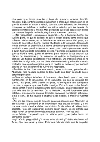 otra cosa que temer sino las críticas de nuestros lectores; también
nosotros, digo, sentimos cierta repugnancia a proseguir: hallamos un no sé
qué de extraño en sacar a relucir, con tan poco esfuerzo, tan hermosos
preceptos de fortaleza y caridad, de activa solicitud por los demás, de
sacrificio ilimitado de sí mismo. Mas pensando que esas cosas eran dichas
por uno que después las hacía, seguiremos adelante, con valor.
 —¿No respondéis? —prosiguió el cardenal—. Ay, si hubierais hecho, por
vuestra parte, lo que la caridad, lo que el deber exigía; como quiera que
hubiesen ido las cosas, no os faltaría ahora una respuesta. Ved, pues, vos
mismo lo que habéis hecho. Habéis obedecido a la iniquidad, descuidado
lo que el deber os prescribía. La habéis obedecido puntualmente: se había
mostrado a vos, para imponeros su deseo; pero quería permanecer oculta
a quien habría podido defenderse de ella, y ponerse en guardia; no quería
que se hiciera ruido, quería el secreto, para madurar a sus anchas sus
planes de asechanzas y de violencia; os ordenó la transgresión y el
silencio: vos habéis transgredido y no hablabais. Os pregunto ahora si no
habéis hecho algo más; vos me diréis si es o no cierto que habéis buscado
pretextos para vuestra negativa, para no revelar su motivo —y permaneció
callado un rato, esperando de nuevo una respuesta.
 «También le han ido con ese cuento, esas cotorras», pensaba don
Abbondio; mas no daba señales de tener nada que decir; de modo que el
cardenal prosiguió:
 —Si es verdad que le habéis dicho a esos pobrecillos lo que no era, para
mantenerlos en la ignorancia, en la oscuridad, en que la iniquidad los
quería... Así pues, debo creerlo; así pues, no me queda sino sonrojarme
con vos, y esperar que vos lloréis conmigo. Ved a lo que os ha llevado
(¡Dios santo!, y aún lo aducíais ahora como excusa) esa preocupación por
una vida que ha de terminar. Os ha llevado... rebatid libremente estas
palabras, si os parecen injustas, tomadlas como una humillación saludable,
si no lo son... os ha llevado a engañar a los débiles, a mentir a vuestros
hijos.
 «Así son las cosas», seguía diciendo para sus adentros don Abbondio: «a
ese satanás», y pensaba en el innominado, «los brazos al cuello; y a mí,
por una media mentira, dicha con el único fin de salvar el pellejo, tanto
alboroto. Pero son superiores; siempre tienen razón. Es mi estrella que
todos hayan de tomarla conmigo; hasta los santos». Y en voz alta:
 —He faltado, comprendo que he faltado; pero ¿qué podía hacer, en
semejante trance?
 —¿Y aún lo preguntáis? ¿Y no os lo he dicho? ¿Y debía decíroslo yo?
Amar, hijo mío; amar y rezar. Entonces habríais visto que la iniquidad
 
