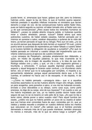 puede tener, sí, amenazas que hacer, golpes que dar, pero no órdenes;
habríais unido, según la ley de Dios, lo que el hombre quería separar;
habríais prestado a aquellos infelices inocentes el ministerio que tenían
derecho a exigir de vos: de las consecuencias habría salido fiador Dios,
pues se habría seguido su camino: al haber tomado otro, el fiador sois vos;
¡y de qué consecuencias! ¿Pero acaso todos los remedios humanos os
faltaban?, ¿acaso no estaba abierta ninguna salida, si hubierais querido
mirar a vuestro alrededor, pensar, buscar? Sabed ahora que esos
pobrecitos vuestros, de haber estado casados, habrían pensado por sí
mismos en ponerse a salvo, estaban dispuestos a quitarse de la vista del
tirano, ya tenían pensado el lugar de su refugio. Pero aun sin esto, ¿no se
os ocurrió pensar que después de todo teníais un superior? El cual, ¿cómo
podría tener la autoridad de reprenderos por haber faltado a vuestro deber
si no tuviera también la obligación de ayudaros a cumplirlo? ¿Por qué no
habéis pensado en informar a vuestro obispo del impedimento que una
infame violencia ponía al ejercicio de vuestro ministerio?
 «¡Los consejos de Perpetua!», pensaba airadamente don Abbondio, a
quien, en medio de aquellas palabras, lo que más vivamente se le
representaba, era la imagen de aquellos bravos, y la idea de que don
Rodrigo estaba vivo y sano, y que, un día u otro regresaría glorioso y
triunfante, y enfurecido. Y aunque aquella dignidad presente, aquel
aspecto y aquel lenguaje lo hicieran estar confuso, y le infundieran cierto
temor, era un temor que no lo subyugaba por completo, ni impedía a su
pensamiento rebelarse: porque aquel pensamiento decía que, a fin de
cuentas, el cardenal no hacía uso ni de escopeta, ni de espada, ni de
bravos.
 —¿Cómo no habéis pensado —proseguía éste— que si a aquellos
inocentes asechados no se les hubiera abierto ningún otro refugio, estaba
yo para acogerlos, para ponerlos a salvo, si vos me los hubierais enviado,
enviado a unos desvalidos a su obispo, como cosa suya, como parte
preciosa, no digo de su cargo, sino de sus riquezas? Y en cuanto a vos; yo
me habría inquietado por vos, yo no habría podido dormir hasta estar
seguro de que no se os tocaría un solo pelo de la ropa. ¿Es que no iba a
tener cómo, dónde poner a salvo vuestra vida? Pero aquel hombre tan
osado, ¿creéis vos que no habría perdido un poco de su osadía al saber
que sus tramas eran conocidas fuera de aquí, conocidas por mí, que yo
velaba y estaba resuelto a emplear en vuestra defensa todos los medios
que estuvieran en mi mano? ¿No sabíais que si el hombre promete
demasiado a menudo más de lo que puede mantener, también amenaza
no menos a menudo, más de lo que se atreve luego a cumplir? ¿No
 