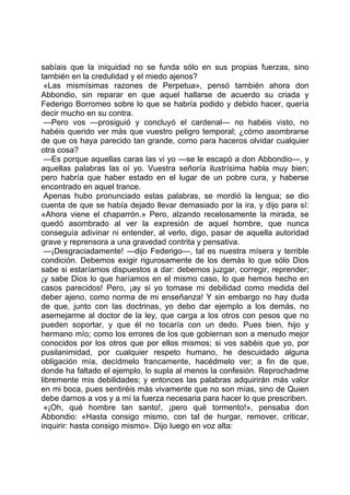 sabíais que la iniquidad no se funda sólo en sus propias fuerzas, sino
también en la credulidad y el miedo ajenos?
 «Las mismísimas razones de Perpetua», pensó también ahora don
Abbondio, sin reparar en que aquel hallarse de acuerdo su criada y
Federigo Borromeo sobre lo que se habría podido y debido hacer, quería
decir mucho en su contra.
 —Pero vos —prosiguió y concluyó el cardenal— no habéis visto, no
habéis querido ver más que vuestro peligro temporal; ¿cómo asombrarse
de que os haya parecido tan grande, como para haceros olvidar cualquier
otra cosa?
 —Es porque aquellas caras las vi yo —se le escapó a don Abbondio—, y
aquellas palabras las oí yo. Vuestra señoría ilustrísima habla muy bien;
pero habría que haber estado en el lugar de un pobre cura, y haberse
encontrado en aquel trance.
 Apenas hubo pronunciado estas palabras, se mordió la lengua; se dio
cuenta de que se había dejado llevar demasiado por la ira, y dijo para sí:
«Ahora viene el chaparrón.» Pero, alzando recelosamente la mirada, se
quedó asombrado al ver la expresión de aquel hombre, que nunca
conseguía adivinar ni entender, al verlo, digo, pasar de aquella autoridad
grave y reprensora a una gravedad contrita y pensativa.
 —¡Desgraciadamente! —dijo Federigo—, tal es nuestra mísera y terrible
condición. Debemos exigir rigurosamente de los demás lo que sólo Dios
sabe si estaríamos dispuestos a dar: debemos juzgar, corregir, reprender;
¡y sabe Dios lo que haríamos en el mismo caso, lo que hemos hecho en
casos parecidos! Pero, ¡ay si yo tomase mi debilidad como medida del
deber ajeno, como norma de mi enseñanza! Y sin embargo no hay duda
de que, junto con las doctrinas, yo debo dar ejemplo a los demás, no
asemejarme al doctor de la ley, que carga a los otros con pesos que no
pueden soportar, y que él no tocaría con un dedo. Pues bien, hijo y
hermano mío; como los errores de los que gobiernan son a menudo mejor
conocidos por los otros que por ellos mismos; si vos sabéis que yo, por
pusilanimidad, por cualquier respeto humano, he descuidado alguna
obligación mía, decídmelo francamente, hacédmelo ver; a fin de que,
donde ha faltado el ejemplo, lo supla al menos la confesión. Reprochadme
libremente mis debilidades; y entonces las palabras adquirirán más valor
en mi boca, pues sentiréis más vivamente que no son mías, sino de Quien
debe darnos a vos y a mí la fuerza necesaria para hacer lo que prescriben.
 «¡Oh, qué hombre tan santo!, ¡pero qué tormento!», pensaba don
Abbondio: «Hasta consigo mismo, con tal de hurgar, remover, criticar,
inquirir: hasta consigo mismo». Dijo luego en voz alta:
 