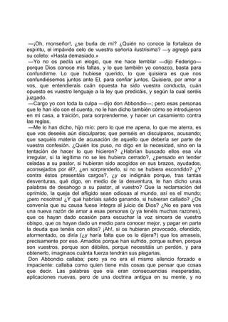 —¡Oh, monseñor!, ¿se burla de mí? ¿Quién no conoce la fortaleza de
espíritu, el impávido celo de vuestra señoría ilustrísima? —y agregó para
su coleto: «Hasta demasiado.»
 —Yo no os pedía un elogio, que me hace temblar —dijo Federigo—
porque Dios conoce mis faltas, y lo que también yo conozco, basta para
confundirme. Lo que hubiese querido, lo que quisiera es que nos
confundiésemos juntos ante El, para confiar juntos. Quisiera, por amor a
vos, que entendierais cuán opuesta ha sido vuestra conducta, cuán
opuesto es vuestro lenguaje a la ley que predicáis, y según la cual seréis
juzgado.
 —Cargo yo con toda la culpa —dijo don Abbondio—; pero esas personas
que le han ido con el cuento, no le han dicho también cómo se introdujeron
en mi casa, a traición, para sorprenderme, y hacer un casamiento contra
las reglas.
 —Me lo han dicho, hijo mío: pero lo que me apena, lo que me aterra, es
que vos deseéis aún disculparos; que penséis en disculparos, acusando;
que saquéis materia de acusación de aquello que debería ser parte de
vuestra confesión. ¿Quién los puso, no digo en la necesidad, sino en la
tentación de hacer lo que hicieron? ¿Habrían buscado ellos esa vía
irregular, si la legítima no se les hubiera cerrado?, ¿pensado en tender
celadas a su pastor, si hubieran sido acogidos en sus brazos, ayudados,
aconsejados por él?, ¿en sorprenderlo, si no se hubiera escondido? ¿Y
contra éstos presentáis cargos?, ¿y os indignáis porque, tras tantas
desventuras, qué digo, en medio de la desventura, le han dicho unas
palabras de desahogo a su pastor, al vuestro? Que la reclamación del
oprimido, la queja del afligido sean odiosas al mundo, así es el mundo;
¡pero nosotros! ¿Y qué habríais salido ganando, si hubieran callado? ¿Os
convenía que su causa fuese íntegra al juicio de Dios? ¿No es para vos
una nueva razón de amar a esas personas (y ya tenéis muchas razones),
que os hayan dado ocasión para escuchar la voz sincera de vuestro
obispo, que os hayan dado un medio para conocer mejor, y pagar en parte
la deuda que tenéis con ellos? ¡Ah!, si os hubieran provocado, ofendido,
atormentado, os diría (¿y haría falta que os lo dijera?) que los amaseis,
precisamente por eso. Amadlos porque han sufrido, porque sufren, porque
son vuestros, porque son débiles, porque necesitáis un perdón, y para
obtenerlo, imaginaos cuánta fuerza tendrán sus plegarias.
 Don Abbondio callaba; pero ya no era el mismo silencio forzado e
impaciente: callaba como quien tiene más cosas que pensar que cosas
que decir. Las palabras que oía eran consecuencias inesperadas,
aplicaciones nuevas, pero de una doctrina antigua en su mente, y no
 
